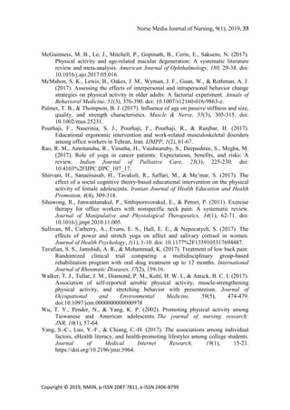 Nurse Media Journal of Nursing, 9(1), 2019, 33
Copyright © 2019, NMJN, p-ISSN 2087-7811, e-ISSN 2406-8799
McGuinness, M. B., Le, J., Mitchell, P., Gopinath, B., Cerin, E., Saksens, N. (2017).
Physical activity and age-related macular degeneration: A systematic literature
review and meta-analysis. American Journal of Ophthalmology, 180, 29-38. doi:
10.1016/j.ajo.2017.05.016.
McMahon, S. K., Lewis, B., Oakes, J. M., Wyman, J. F., Guan, W., & Rothman, A. J.
(2017). Assessing the effects of interpersonal and intrapersonal behavior change
strategies on physical activity in older adults: A factorial experiment. Annals of
Behavioral Medicine, 51(3), 376-390. doi: 10.1007/s12160-016-9863-z.
Palmer, T. B., & Thompson, B. J. (2017). Influence of age on passive stiffness and size,
quality, and strength characteristics. Muscle & Nerve, 55(3), 305-315. doi:
10.1002/mus.25231.
Pourhaji, F., Naserinia, S. J., Pourhaji, F., Pourhaji, R., & Ranjbar, H. (2017).
Educational ergonomic intervention and work-related musculoskeletal disorders
among office workers in Tehran, Iran. IJMPP, 1(2), 61-67.
Rao, R. M., Amritanshu, R., Vinutha, H., Vaishnaruby, S., Deepashree, S., Megha, M.
(2017). Role of yoga in cancer patients: Expectations, benefits, and risks: A
review. Indian Journal of Palliative Care, 23(3), 225-230. doi:
10.4103%2FIJPC.IJPC_107_17.
Shirvani, H., Sanaeinasab, H., Tavakoli, R., Saffari, M., & Me’mar, S. (2017). The
effect of a social cognitive theory-based educational intervention on the physical
activity of female adolescents. Iranian Journal of Health Education and Health
Promotion, 4(4), 309-318.
Sihawong, R., Janwantanakul, P., Sitthipornvorakul, E., & Pensri, P. (2011). Exercise
therapy for office workers with nonspecific neck pain: A systematic review.
Journal of Manipulative and Physiological Therapeutics, 34(1), 62-71. doi:
10.1016/j.jmpt.2010.11.005.
Sullivan, M., Carberry, A., Evans, E. S., Hall, E. E., & Nepocatych, S. (2017). The
effects of power and stretch yoga on affect and salivary cortisol in women.
Journal of Health Psychology, 1(1), 1-10. doi: 10.1177%2F1359105317694487.
Tavafian, S. S., Jamshidi, A. R., & Mohammad, K. (2017). Treatment of low back pain:
Randomized clinical trial comparing a multidisciplinary group-based
rehabilitation program with oral drug treatment up to 12 months. International
Journal of Rheumatic Diseases, 17(2), 159-16.
Walker, T. J., Tullar, J. M., Diamond, P. M., Kohl, H. W. I., & Amick, B. C. I. (2017).
Association of self-reported aerobic physical activity, muscle-strengthening
physical activity, and stretching behavior with presenteeism. Journal of
Occupational and Environmental Medicine, 59(5), 474-479.
doi:10.1097/jom.0000000000000978
Wu, T. Y., Pender, N., & Yang, K. P. (2002). Promoting physical activity among
Taiwanese and American adolescents. The journal of nursing research:
JNR, 10(1), 57-64.
Yang, S.-C., Luo, Y.-F., & Chiang, C.-H. (2017). The associations among individual
factors, eHealth literacy, and health-promoting lifestyles among college students.
Journal of Medical Internet Research, 19(1), 15-21.
https://doi.org/10.2196/jmir.5964.
 