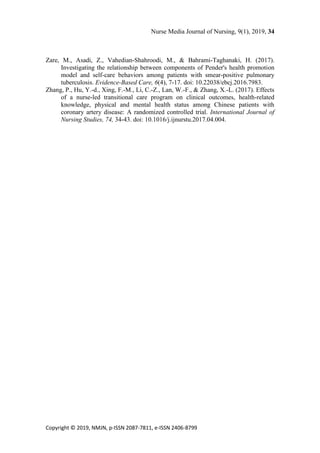 Nurse Media Journal of Nursing, 9(1), 2019, 34
Copyright © 2019, NMJN, p-ISSN 2087-7811, e-ISSN 2406-8799
Zare, M., Asadi, Z., Vahedian-Shahroodi, M., & Bahrami-Taghanaki, H. (2017).
Investigating the relationship between components of Pender's health promotion
model and self-care behaviors among patients with smear-positive pulmonary
tuberculosis. Evidence-Based Care, 6(4), 7-17. doi: 10.22038/ebcj.2016.7983.
Zhang, P., Hu, Y.-d., Xing, F.-M., Li, C.-Z., Lan, W.-F., & Zhang, X.-L. (2017). Effects
of a nurse-led transitional care program on clinical outcomes, health-related
knowledge, physical and mental health status among Chinese patients with
coronary artery disease: A randomized controlled trial. International Journal of
Nursing Studies, 74, 34-43. doi: 10.1016/j.ijnurstu.2017.04.004.
 