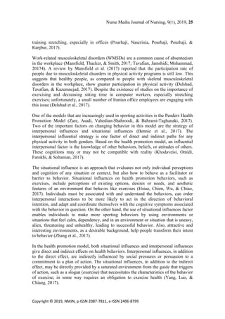 Nurse Media Journal of Nursing, 9(1), 2019, 25
Copyright © 2019, NMJN, p-ISSN 2087-7811, e-ISSN 2406-8799
training stretching, especially in offices (Pourhaji, Naserinia, Pourhaji, Pourhaji, &
Ranjbar, 2017).
Work-related musculoskeletal disorders (WMSDs) are a common cause of absenteeism
in the workplace (Mansfield, Thacker, & Smith, 2017; Tavafian, Jamshidi, Mohammad,
20174). A review by Mansfield et al. (2017) reported that the participation rate of
people due to musculoskeletal disorders in physical activity programs is still low. This
suggests that healthy people, as compared to people with skeletal musculoskeletal
disorders in the workplace, show greater participation in physical activity (Delshad,
Tavafian, & Kazemnejad, 2017). Despite the existence of studies on the importance of
exercising and decreasing sitting time in computer workers, especially stretching
exercises; unfortunately, a small number of Iranian office employees are engaging with
this issue (Delshad et al., 2017).
One of the models that are increasingly used in sporting activities is the Penders Health
Promotion Model (Zare, Asadi, Vahedian-Shahroodi, & Bahrami-Taghanaki, 2017).
Two of the important factors on changing behavior in this model are the strategy of
interpersonal influences and situational influences (Bennie et al., 2017). The
interpersonal influential strategy is one factor of direct and indirect paths for any
physical activity in both genders. Based on the health promotion model, an influential
interpersonal factor is the knowledge of other behaviors, beliefs, or attitudes of others.
These cognitions may or may not be compatible with reality (Khodaveisi, Omidi,
Farokhi, & Soltanian, 2017).
The situational influence is an approach that evaluates not only individual perceptions
and cognition of any situation or context, but also how to behave as a facilitator or
barrier to behavior. Situational influences on health promotion behaviors, such as
exercises, include perceptions of existing options, desires or needs, and aesthetic
features of an environment that behaves like exercises (Hsiao, Chien, Wu, & Chiao,
2017). Individuals must be associated with and understand the behaviors, can order
interpersonal interactions to be more likely to act in the direction of behavioral
intention, and adapt and coordinate themselves with the cognitive symptoms associated
with the behavior in question. On the other hand, the use of situational influences factor
enables individuals to make more sporting behaviors by using environments or
situations that feel calm, dependency, and in an environment or situation that is uneasy,
alien, threatening and unhealthy, leading to successful behavior. Also, attractive and
interesting environments, as a desirable background, help people transform their intent
to behavior (Zhang et al., 2017).
In the health promotion model, both situational influences and interpersonal influences
give direct and indirect effects on health behaviors. Interpersonal influences, in addition
to the direct effect, are indirectly influenced by social pressures or persuasion to a
commitment to a plan of action. The situational influences, in addition to the indirect
effect, may be directly provided by a saturated environment from the guide that triggers
of action, such as a slogan (exercise) that necessitates the characteristics of the behavior
of exercise; in some way requires an obligation to exercise health (Yang, Luo, &
Chiang, 2017).
 