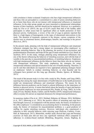 Nurse Media Journal of Nursing, 9(1), 2019, 30
Copyright © 2019, NMJN, p-ISSN 2087-7811, e-ISSN 2406-8799
with correlation is better evaluated. Employees who have high interpersonal influences
and those who are persuaded to a commitment to a plan of action stretching behaviors
do so faster than those who do not interact with interpersonal influences or situational
influences. In the older group, people are more interested in interpersonal relationships
because of their loneliness, and this should not be neglected. However, in a qualitative
study by Cho et al. (2015), the age of 62.6% (more than half of the healthy adult
participants in urban areas) had no significant effect on health promotion of their
physical activity. Furthermore, a review of the role of yoga in patients reported that
there is a high degree of heterogeneity in the types of educational interventions in the
study. The duration of treatment, exposure to the disease, various symptoms of the
disease were as situational factors, disadvantages, benefits, and warnings in the person
(Rao et al., 2017).
In the present study, planning with the help of interpersonal influences and situational
influences strategies has had a strong impact on encouraging office employees’ to
elucidate stretching behavior. Due to the planning, the process of pre-occurrence and
predetermination illuminates and helps fill the gap of intent and behavior (Lee, Small, &
Jacobsen, 2017). In this study, strategic planning using interpersonal influencers was
one of the factors influencing the behavior of stretching exercises, and with the help of
variable in the past due to musculoskeletal problems, of stretching behavior. Employees
with high interpersonal influences do this behavior faster than those who do not interact
with interpersonal influences. This study emphasizes the strategies for using
interpersonal influences and special attention to the role of health planning. Therefore, it
can be said that individuals are required to have appropriate planning strategies based
on employees’ beliefs to conduct stretching behavior, as what Kaushal and his
colleagues have pointed out this long ago (Kaushal, Rhodes, Spence, & Meldrum,
2017).
The result of the present study is in line with a study by Wu, Pender, and Yang (2002),
reporting that among the major determinants of health behavior in the health promotion
model are interpersonal influences and situational influences. The reason for the
difference between predictors can be found in cultural differences in the importance of
barriers to physical activity. It seems that beliefs about the benefits of sport and barriers
among Iranian employees are more pronounced (Wu, Pender, & Yang, 2002). As in the
study of Cain, Meehan, Roche, Clarkin, and De Panfilis (2019), interpersonal influences
affect everyday life and are an important dimension for interpersonal performances.
In numerous studies (Cho et al., 2015; Delshad, Hidarnia, & Niknam, 2014; McMahon
et al., 2017; Sihawong et al., 2011), the positive effects of stretching and yoga have
been brought; however, in comparison with the present study, the history of treatment in
the office employees’ is considered as an accelerating factor in stretching. In the present
study, the history of treatment for musculoskeletal problems is a good predictor of
staffing for regular stretching exercises. However, individuals also experienced a
reduction in their stressful behavior while enjoying yoga (Sullivan, Carberry, Evans,
Hall, & Nepocatych, 2017). Meanwhile, another study showed that yoga and boosting
exercises on back pain did not have any significant statistical effect compared to
adherence to evidence-based methods (Brämberg, Bergström, Jensen, Hagberg, &
 