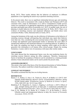 Nurse Media Journal of Nursing, 9(1), 2019, 31
Copyright © 2019, NMJN, p-ISSN 2087-7811, e-ISSN 2406-8799
Kwak, 2017). These results indicate that the behavior of employees in different
populations is low regarding the easiest way to perform stretching exercises.
In the present study, there was no significant relationship between ages and stretching
behavior. This result is inconsistent with a study by Palmer and Thompson (2017) and
consistent with a study by McGuinness et al. (2017). Comprehensive health services
centers are considered as an appropriate opportunity for promoting sports in health care
providers and health team offices (Learmonth et al., 2017). In another study, the role of
planning in health behaviors has been mentioned (Issel & Wells, 2017). There is no
evidence of stretching exercises and situational influences and beliefs about work
constraints (Walker, Tullar, Diamond, Kohl, & Amick, 2017).
Among the limitations of this study was the collection of information on the behavior of
stretching exercises through self-reporting that individuals may report their behavior
more than real. Also, considering the cross-sectional nature of this study, it is suggested
to design and implement quasi-experimental studies to determine the exact effect of
interpersonal influences and situational influences on stretching behavior. In addition, in
this study, the sampling was based on cluster sampling, which might not be able to
generalize this information to all Iranian office clerical groups. Despite the existing
limitations, it seems valid in view of consistency with many other similar studies.
CONCLUSION
This study showed that the interpersonal factors were the most predicting factors for
stretching exercise behavior among the office employees. Therefore, interpersonal
factors to facilitate the acceptance of behavior can be considered as a training principle
attention. Future educational studies can be used to predict the present study.
ACKNOWLEDGMENT
This article is the result of the thesis of the first doctoral dissertation at Tarbiat Modares
University. The authors would like to thank the participants of this study.
CONFLICT OF INTEREST
The authors acclaimed that they have no rivaling interests.
REFERENCES
Bennie, J. A., Pedisic, Z., Suni, J. H., Tokola, K., Husu, P., & Biddle, S. J. (2017). Self-
reported health-enhancing physical activity recommendation adherence among
64,380 Finnish adults. Scandinavian Journal of Medicine & Science in Sports,
27(2), 1842-1853. doi: 10.1111/sms.12863
Brämberg, E. B., Bergström, G., Jensen, I., Hagberg, J., & Kwak, L. (2017). Effects of
yoga, strength training and advice on back pain: A randomized controlled trial.
BMC Musculoskeletal Disorders, 18(1), 132-136. doi:10.1186/s12891-017-1497-1.
Cain, N. M., Meehan, K. B., Roche, M. J., Clarkin, J. F., & De Panfilis, C. (2019).
Effortful control and interpersonal behavior in daily life. Journal of Personality
Assessment, 101(3), 315-325.
 