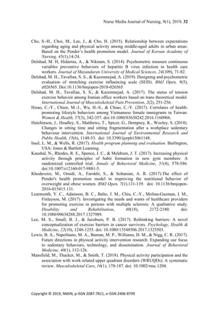 Nurse Media Journal of Nursing, 9(1), 2019, 32
Copyright © 2019, NMJN, p-ISSN 2087-7811, e-ISSN 2406-8799
Cho, S.-H., Choi, M., Lee, J., & Cho, H. (2015). Relationship between expectations
regarding aging and physical activity among middle-aged adults in urban areas:
Based on the Pender’s health promotion model. Journal of Korean Academy of
Nursing, 45(1),14-24.
Delshad, M. H, Hidarnia, A., & Niknam, S. (2014). Psychometric measure continuous
variables preventive behaviors of hepatitis B virus infection in health care
workers. Journal of Mazandaran University of Medical Sciences, 24(109), 71-82.
Delshad, M. H., Tavafian, S. S., & Kazemnejad, A. (2019). Designing and psychometric
evaluation of stretching exercise influencing scale (SEIS). BMJ Open, 9(5),
e026565. Doi:10.1136/bmjopen-2018-026565.
Delshad, M. H., Tavafian, S. S., & Kazemnejad, A. (2017). The status of tension
exercise behavior among Iranian office workers based on trans theoretical model.
International Journal of Musculoskeletal Pain Prevention, 2(2), 251-256.
Hsiao, C.-Y., Chien, M.-J., Wu, H.-S., & Chiao, C.-Y. (2017). Correlates of health-
promoting lifestyle behaviors among Vietnamese female immigrants in Taiwan.
Women & Health, 57(3), 342-357. doi:10.1080/03630242.2016.1160966.
Hutchinson, J., Headley, S., Matthews, T., Spicer, G., Dempsey, K., Wooley, S. (2018).
Changes in sitting time and sitting fragmentation after a workplace sedentary
behaviour intervention. International Journal of Environmental Research and
Public Health, 15(6), 1148-53. doi: 10.3390/ijerph15061148.
Issel, L. M., & Wells, R. (2017). Health program planning and evaluation. Burlington,
USA: Jones & Bartlett Learning.
Kaushal, N., Rhodes, R. E., Spence, J. C., & Meldrum, J. T. (2017). Increasing physical
activity through principles of habit formation in new gym members: A
randomized controlled trial. Annals of Behavioral Medicine, 51(4), 578-586.
doi:10.1007/s12160-017-9881-5.
Khodaveisi, M., Omidi, A., Farokhi, S., & Soltanian, A. R. (2017).The effect of
Pender's health promotion model in improving the nutritional behavior of
overweight and obese women. BMJ Open, 7(1).131-139. doi: 10.1136/bmjopen-
2016-015415.131.
Learmonth, Y. C., Adamson, B. C., Balto, J. M., Chiu, C.-Y., Molina-Guzman, I. M.,
Finlayson, M. (2017). Investigating the needs and wants of healthcare providers
for promoting exercise in persons with multiple sclerosis: A qualitative study.
Disability and Rehabilitation, 40(18), 2172-2180. doi:
10.1080/09638288.2017.1327989.
Lee, M. S., Small, B. J., & Jacobsen, P. B. (2017). Rethinking barriers: A novel
conceptualization of exercise barriers in cancer survivors. Psychology, Health &
Medicine, 22(10), 1248-1255. doi: 10.1080/13548506.2017.1325503.
Lewis, B. A., Napolitano, M. A., Buman, M. P., Williams, D. M., & Nigg, C. R. (2017).
Future directions in physical activity intervention research: Expanding our focus
to sedentary behaviors, technology, and dissemination. Journal of Behavioral
Medicine, 40(1), 112-126.
Mansfield, M., Thacker, M., & Smith, T. (2018). Physical activity participation and the
association with work‐related upper quadrant disorders (WRUQDs): A systematic
review. Musculoskeletal Care, 16(1), 178-187. doi: 10.1002/msc.1204.
 