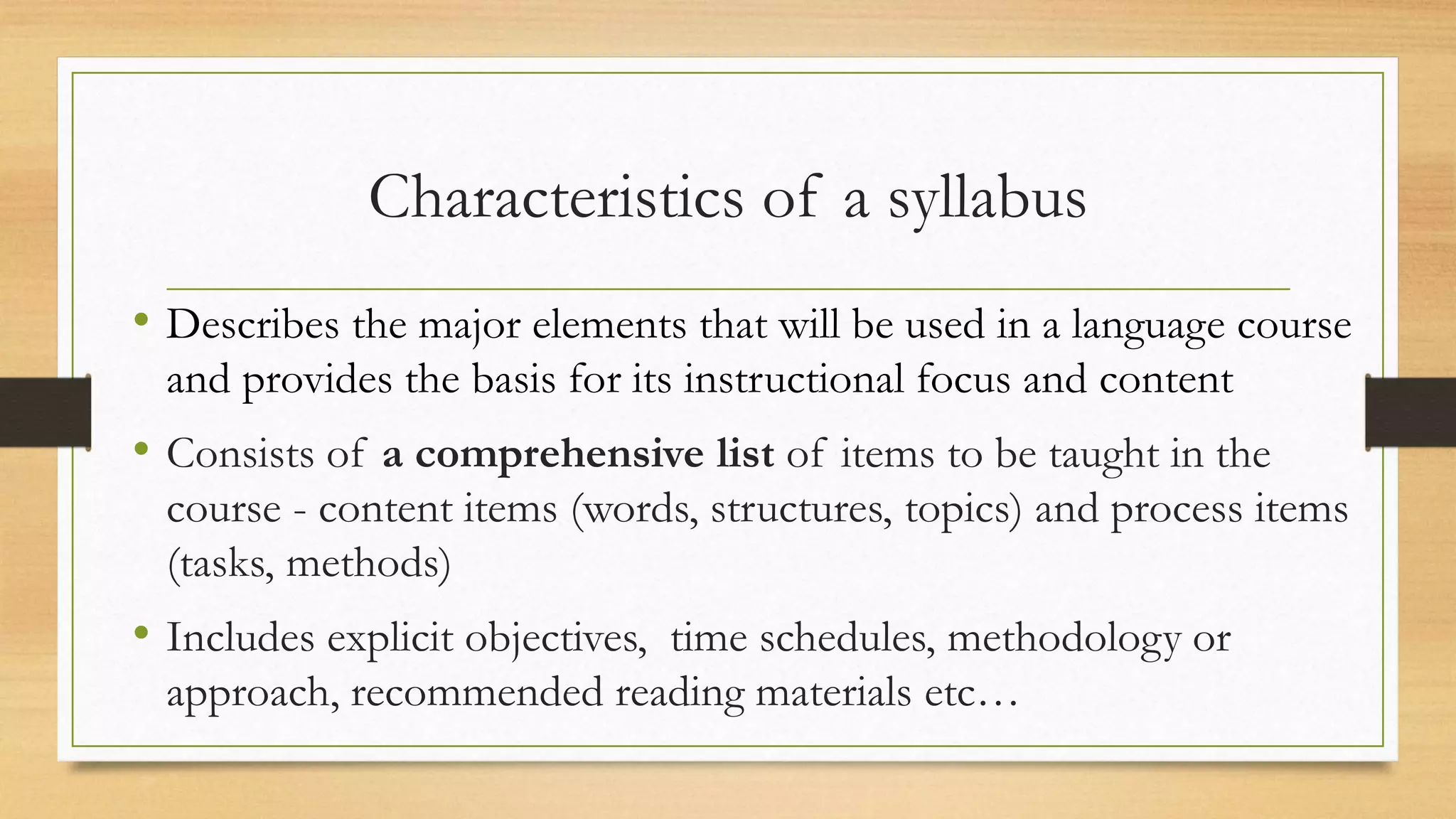 Characteristics of a syllabus
• Describes the major elements that will be used in a language course
and provides the basis for its instructional focus and content
• Consists of a comprehensive list of items to be taught in the
course - content items (words, structures, topics) and process items
(tasks, methods)
• Includes explicit objectives, time schedules, methodology or
approach, recommended reading materials etc…
 