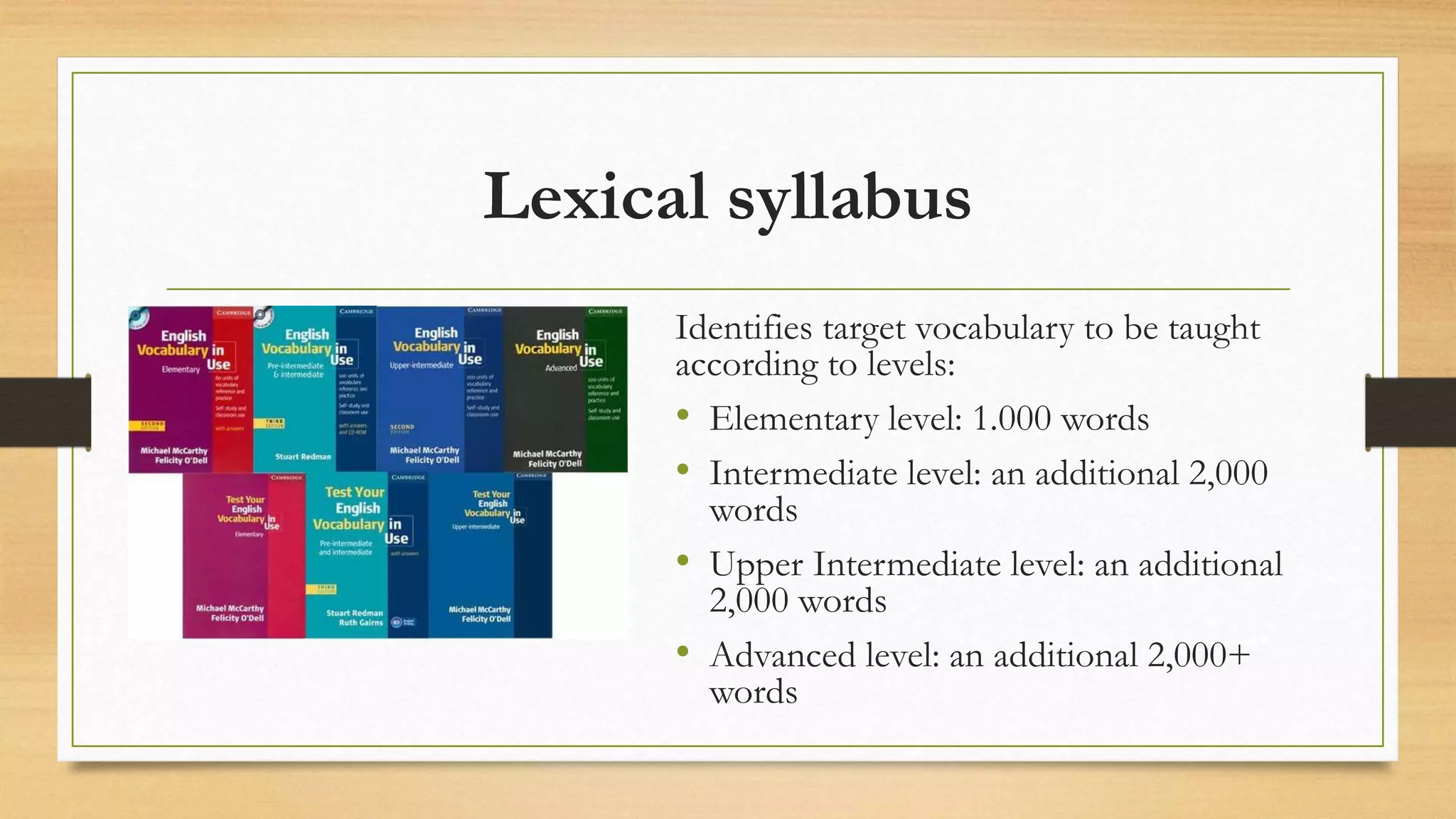 Lexical syllabus
Identifies target vocabulary to be taught
according to levels:
• Elementary level: 1.000 words
• Intermediate level: an additional 2,000
words
• Upper Intermediate level: an additional
2,000 words
• Advanced level: an additional 2,000+
words
 