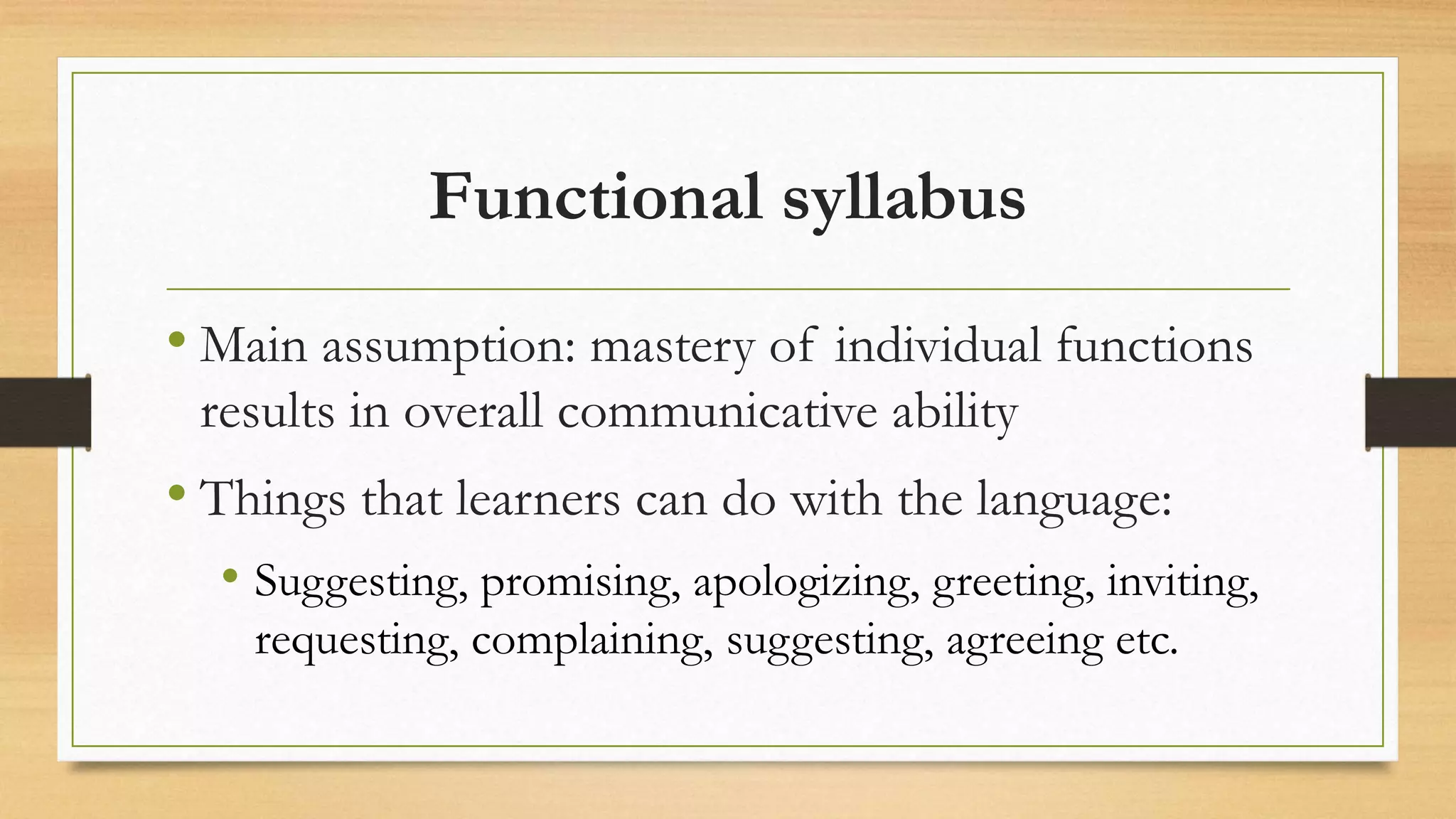 Functional syllabus
• Main assumption: mastery of individual functions
results in overall communicative ability
• Things that learners can do with the language:
• Suggesting, promising, apologizing, greeting, inviting,
requesting, complaining, suggesting, agreeing etc.
 