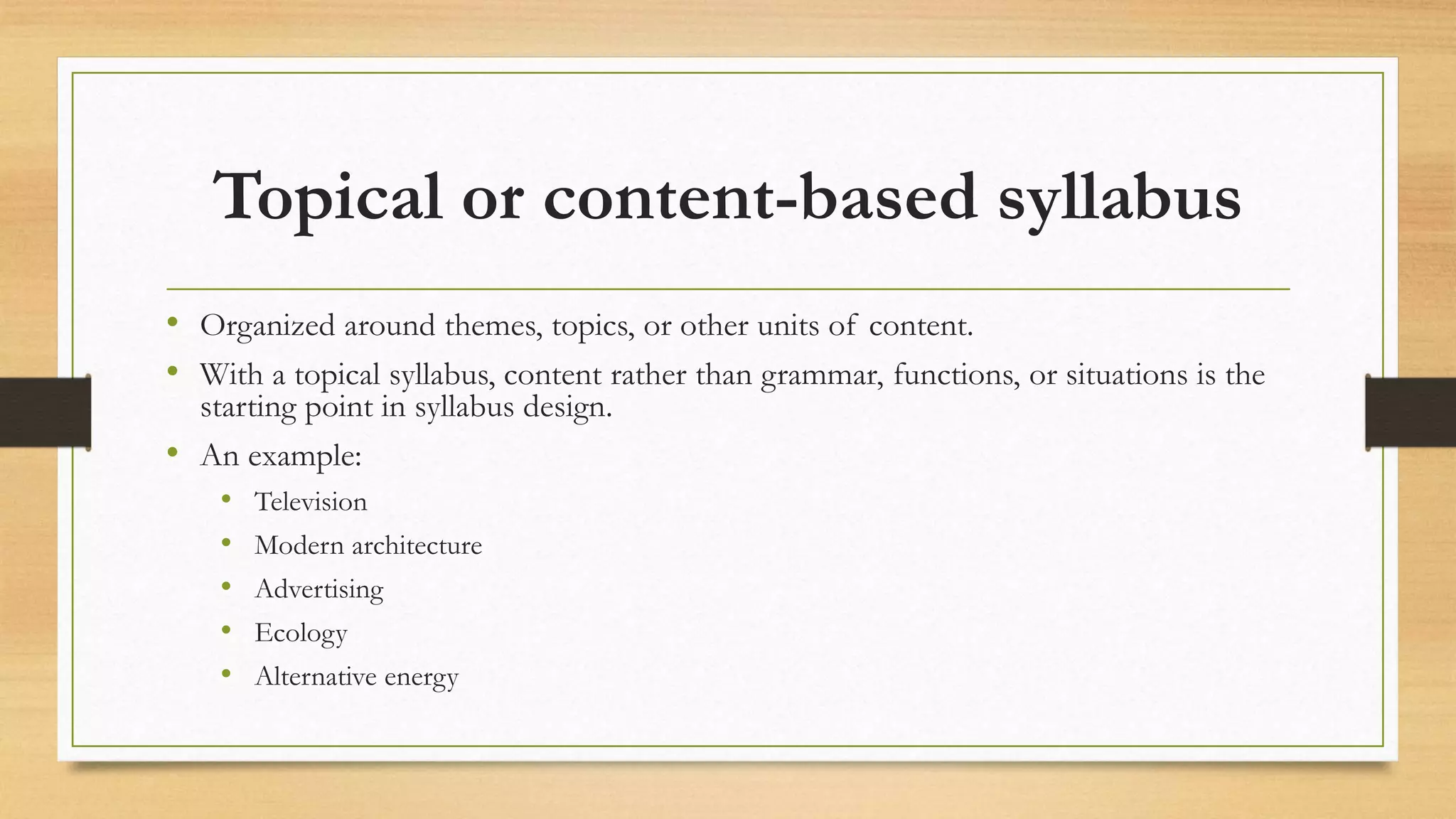 Topical or content-based syllabus
• Organized around themes, topics, or other units of content.
• With a topical syllabus, content rather than grammar, functions, or situations is the
starting point in syllabus design.
• An example:
• Television
• Modern architecture
• Advertising
• Ecology
• Alternative energy
 