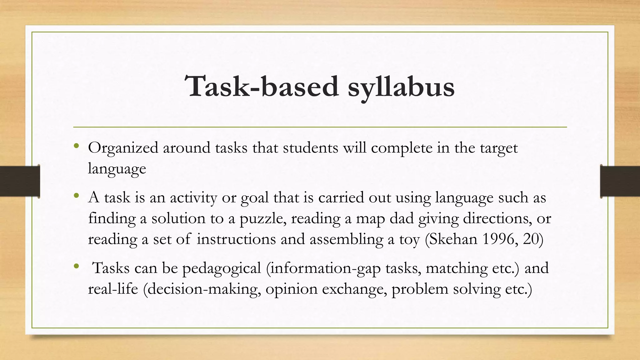 Task-based syllabus
• Organized around tasks that students will complete in the target
language
• A task is an activity or goal that is carried out using language such as
finding a solution to a puzzle, reading a map dad giving directions, or
reading a set of instructions and assembling a toy (Skehan 1996, 20)
• Tasks can be pedagogical (information-gap tasks, matching etc.) and
real-life (decision-making, opinion exchange, problem solving etc.)
 
