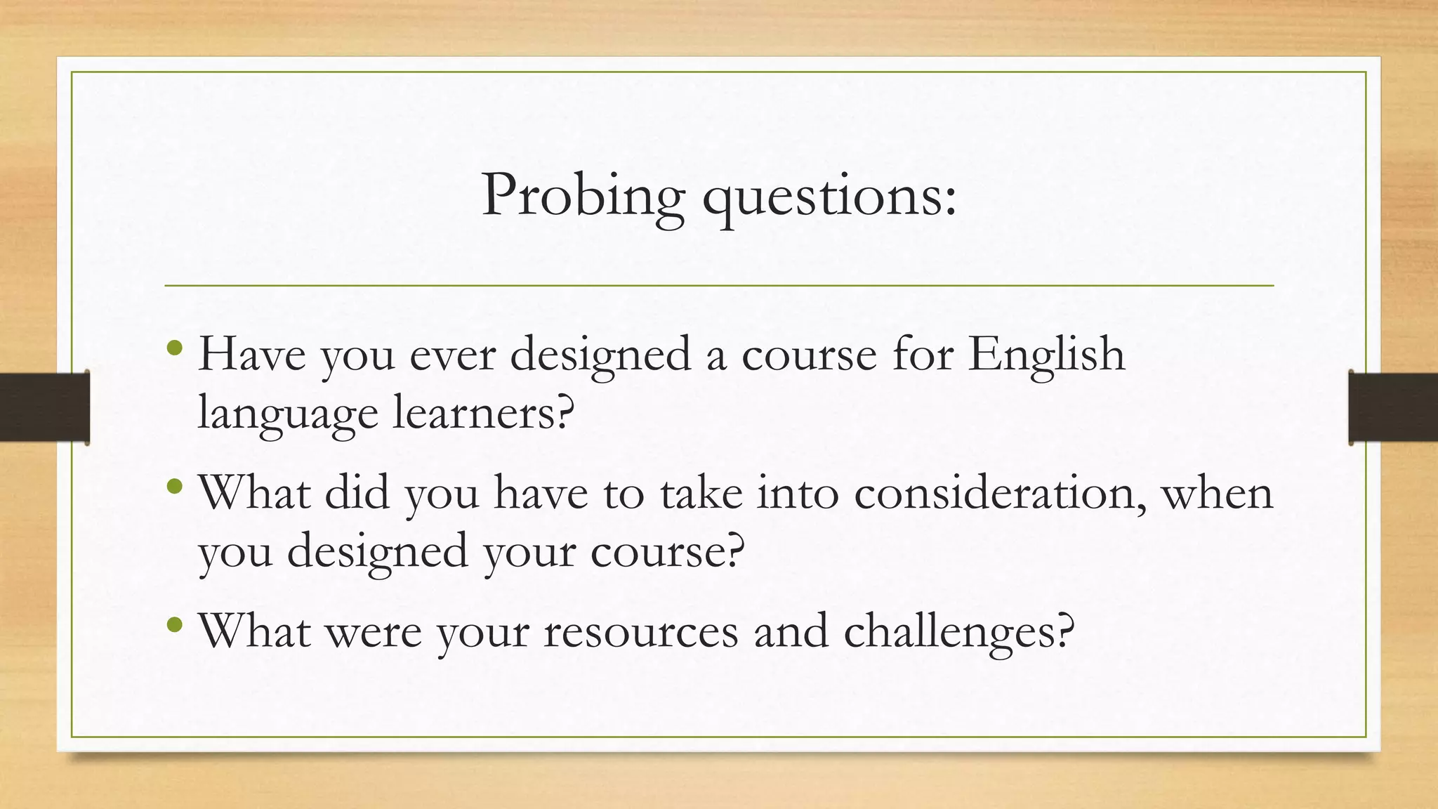Probing questions:
• Have you ever designed a course for English
language learners?
• What did you have to take into consideration, when
you designed your course?
• What were your resources and challenges?
 