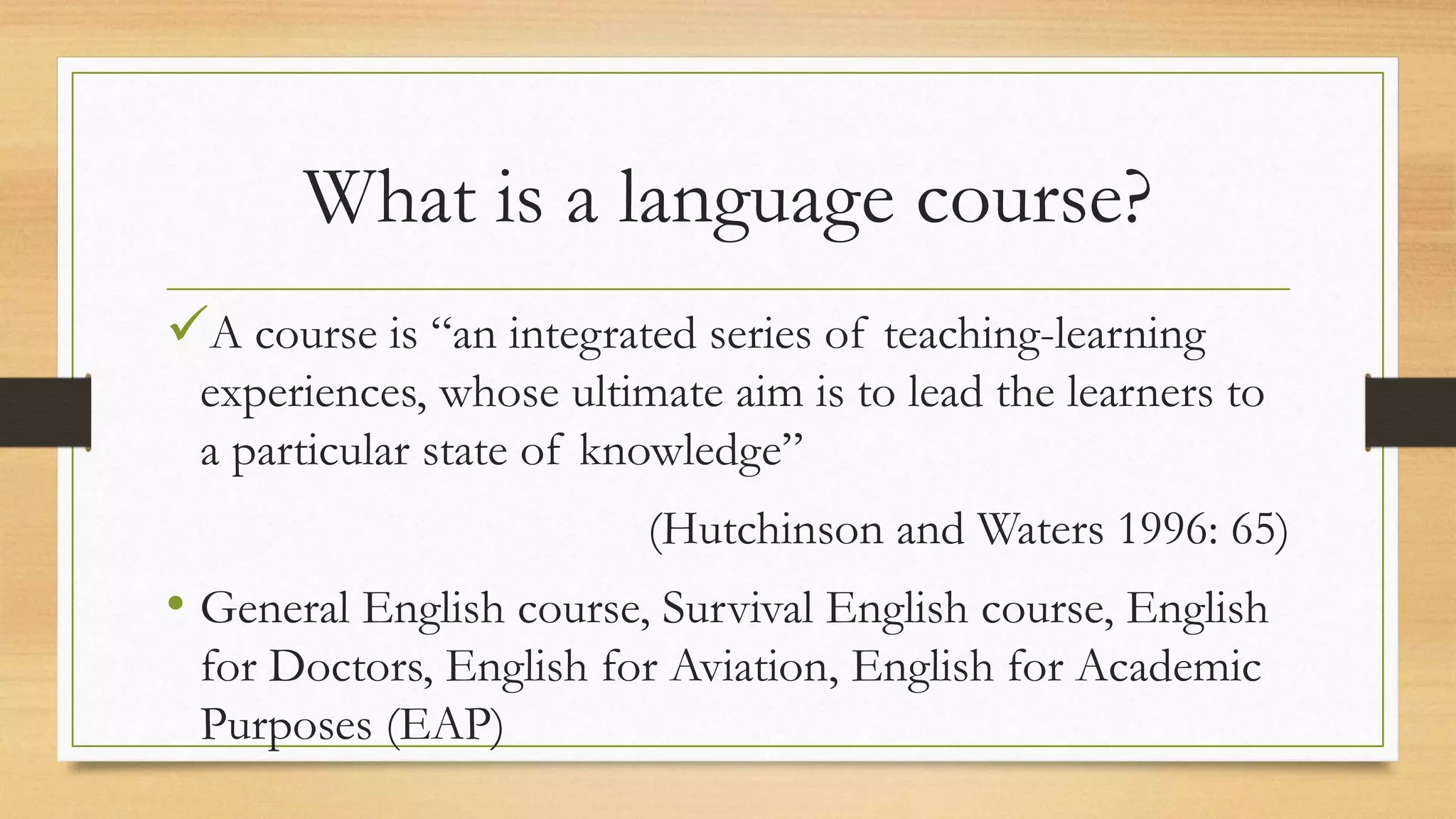 What is a language course?
A course is “an integrated series of teaching-learning
experiences, whose ultimate aim is to lead the learners to
a particular state of knowledge”
(Hutchinson and Waters 1996: 65)
• General English course, Survival English course, English
for Doctors, English for Aviation, English for Academic
Purposes (EAP)
 
