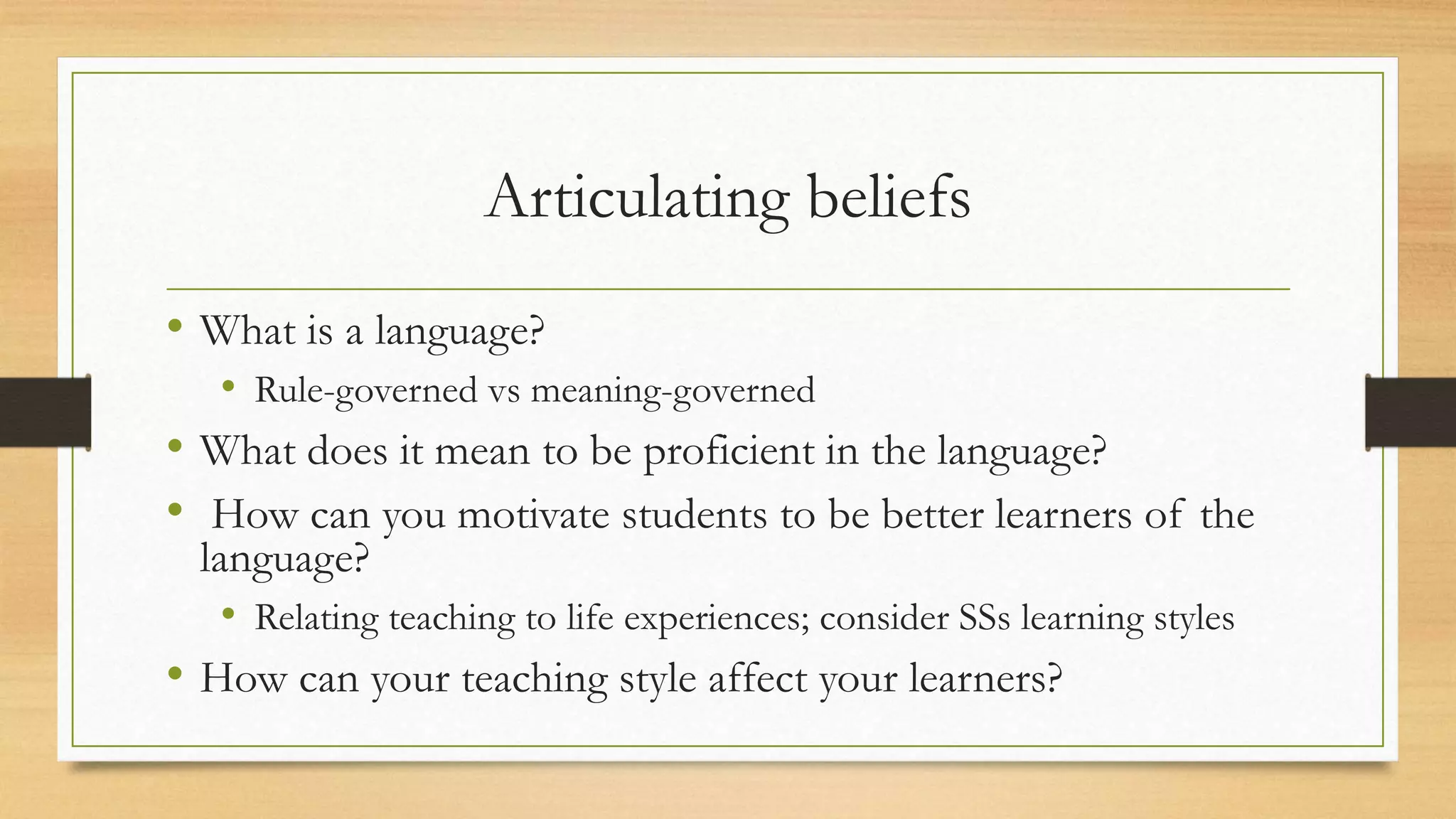 Articulating beliefs
• What is a language?
• Rule-governed vs meaning-governed
• What does it mean to be proficient in the language?
• How can you motivate students to be better learners of the
language?
• Relating teaching to life experiences; consider SSs learning styles
• How can your teaching style affect your learners?
 