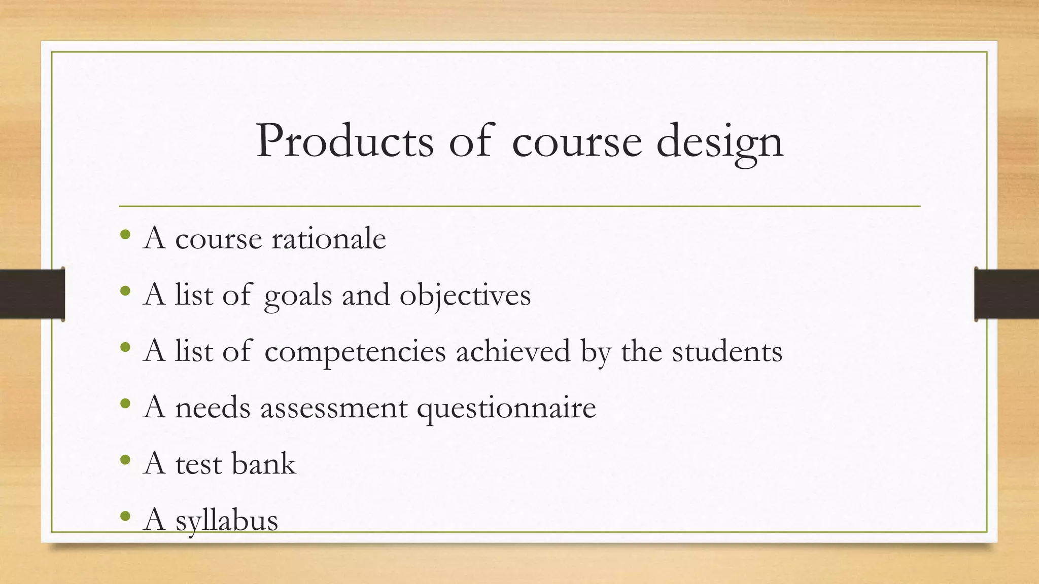 Products of course design
• A course rationale
• A list of goals and objectives
• A list of competencies achieved by the students
• A needs assessment questionnaire
• A test bank
• A syllabus
 