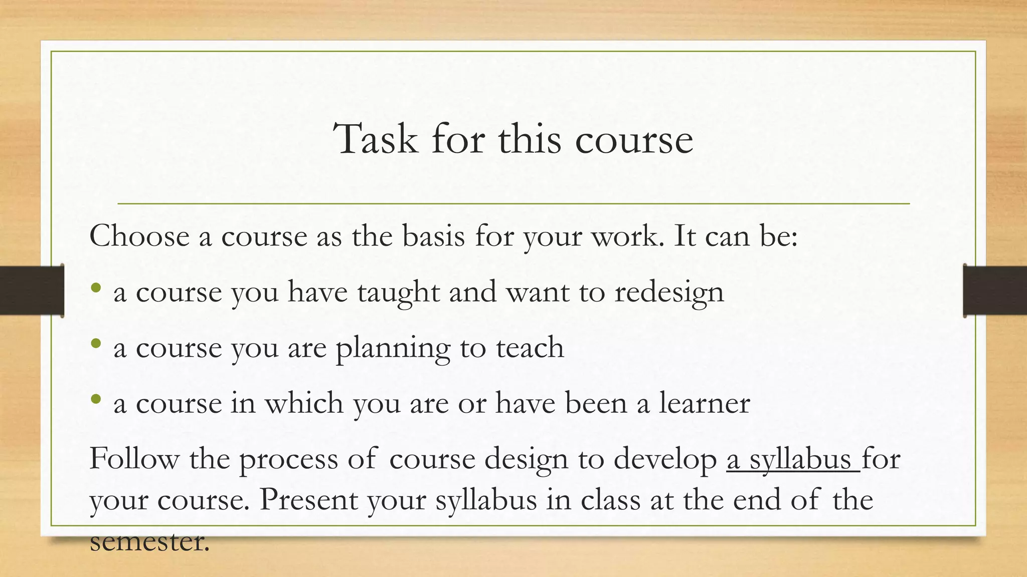 Task for this course
Choose a course as the basis for your work. It can be:
• a course you have taught and want to redesign
• a course you are planning to teach
• a course in which you are or have been a learner
Follow the process of course design to develop a syllabus for
your course. Present your syllabus in class at the end of the
semester.
 