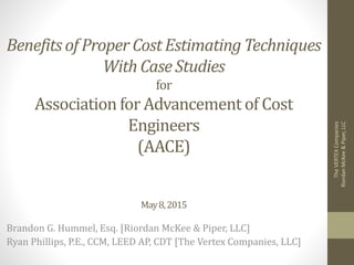 Benefits of Proper Cost Estimating Techniques
With Case Studies
for
Association for Advancement of Cost
Engineers
(AACE)
May8,2015
Brandon G. Hummel, Esq. [Riordan McKee & Piper, LLC]
Ryan Phillips, P.E., CCM, LEED AP, CDT [The Vertex Companies, LLC]
TheVERTEXCompanies
RiordanMcKee&Piper,LLC
 