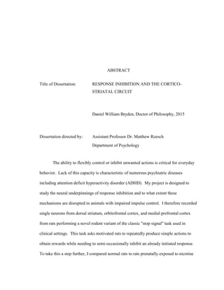 ABSTRACT
Title of Dissertation: RESPONSE INHIBITION AND THE CORTICO-
STRIATAL CIRCUIT
Daniel William Bryden, Doctor of Philosophy, 2015
Dissertation directed by: Assistant Professor Dr. Matthew Roesch
Department of Psychology
The ability to flexibly control or inhibit unwanted actions is critical for everyday
behavior. Lack of this capacity is characteristic of numerous psychiatric diseases
including attention deficit hyperactivity disorder (ADHD). My project is designed to
study the neural underpinnings of response inhibition and to what extent these
mechanisms are disrupted in animals with impaired impulse control. I therefore recorded
single neurons from dorsal striatum, orbitofrontal cortex, and medial prefrontal cortex
from rats performing a novel rodent variant of the classic "stop signal" task used in
clinical settings. This task asks motivated rats to repeatedly produce simple actions to
obtain rewards while needing to semi-occasionally inhibit an already initiated response.
To take this a step further, I compared normal rats to rats prenatally exposed to nicotine
 
