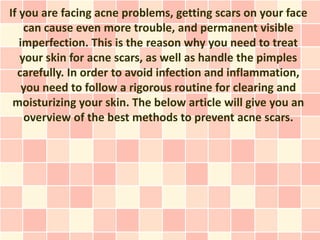 If you are facing acne problems, getting scars on your face
    can cause even more trouble, and permanent visible
   imperfection. This is the reason why you need to treat
   your skin for acne scars, as well as handle the pimples
  carefully. In order to avoid infection and inflammation,
    you need to follow a rigorous routine for clearing and
 moisturizing your skin. The below article will give you an
    overview of the best methods to prevent acne scars.
 