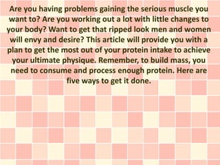 Are you having problems gaining the serious muscle you
 want to? Are you working out a lot with little changes to
your body? Want to get that ripped look men and women
 will envy and desire? This article will provide you with a
plan to get the most out of your protein intake to achieve
  your ultimate physique. Remember, to build mass, you
 need to consume and process enough protein. Here are
                 five ways to get it done.
 
