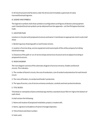 9. All electrical workshall be done underthe directandimmediate supervisionof aduly
licensedElectrical Engineer.
B. LEGEND ANDSYMBOLS
The legendorsymbolsshall showsymbolsorconfigurationsandfiguresof devicesandequipment
used. StandardElectrical symbolscanbe obtainedfromthe appendix - aof the Philippine Electrical
Code.
C. LOCATION PLAN
Locationor site planwithproposedstructuresandowner’slanddrawntoappropriate metricscale shall
show:
1. Borderingareasshowingpublicorwell knownstreets.
2. Location of service drop,service equipmentandnearestpole of the utilitycompanyfurnishing
electrical energy.
3. Clearance of the path or run of service dropsandservice structure wirestoadjacentexistingor
proposedstructures.
D. RISER DIAGRAM
The riserdiagram consistsof the schematicdiagramof service entrance,feedersandbranch
circuits. Thisindicates:
1. The numberof branch circuits,the size of conductors,size of conduitandprotectionforeachbranch
circuit.
2. The sizesof feeders,itsconduitandfeeder’sprotection.
3. The type of service,size of service entrance conductor,conduitsandmainprotectivedevice.
E. TITLE BLOCK:
Title blockor nameplate of plansanddrawingsshall be astandardstripof 40 mm highat the bottomof
each sheet.
It shall containthe following:
1. Name and locationof proposedinstallation,project,orwatercraft;
2. Name,signature andaddressof owner/manager/operator;
3. Title of sheetandsheetnumber;
4. Scale used;
 