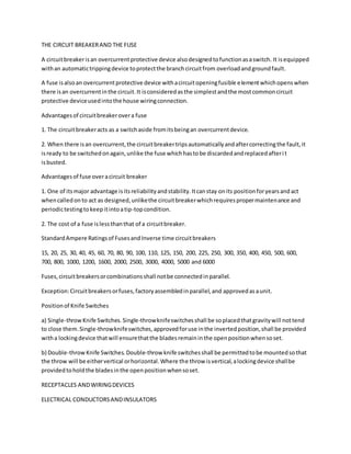 THE CIRCUIT BREAKERAND THE FUSE
A circuitbreakerisan overcurrentprotective device alsodesignedtofunctionasaswitch. It isequipped
withan automatictrippingdevice toprotectthe branchcircuitfrom overloadandgroundfault.
A fuse isalsoan overcurrentprotective device withacircuitopeningfusible elementwhichopenswhen
there isan overcurrentinthe circuit.It isconsideredasthe simplestandthe mostcommoncircuit
protective deviceusedintothe house wiringconnection.
Advantagesof circuitbreakerovera fuse
1. The circuitbreakeracts as a switchaside fromitsbeingan overcurrentdevice.
2. When there isan overcurrent,the circuitbreakertripsautomaticallyandaftercorrectingthe fault,it
isready to be switchedonagain,unlike the fuse whichhastobe discardedandreplacedafterit
isbusted.
Advantagesof fuse overacircuit breaker
1. One of itsmajor advantage isitsreliabilityandstability.Itcanstay onits positionforyearsandact
whencalledonto act as designed,unlikethe circuitbreakerwhichrequirespropermaintenance and
periodictestingtokeepitintoatip-topcondition.
2. The cost of a fuse islessthanthat of a circuitbreaker.
StandardAmpere Ratingsof FusesandInverse time circuitbreakers
15, 20, 25, 30, 40, 45, 60, 70, 80, 90, 100, 110, 125, 150, 200, 225, 250, 300, 350, 400, 450, 500, 600,
700, 800, 1000, 1200, 1600, 2000, 2500, 3000, 4000, 5000 and 6000
Fuses,circuitbreakersorcombinationsshall notbe connectedinparallel.
Exception:Circuitbreakersorfuses,factoryassembledinparallel,and approvedasaunit.
Positionof Knife Switches
a) Single-throwKnife Switches.Single-throwknifeswitchesshall be soplacedthatgravitywill nottend
to close them.Single-throwknifeswitches,approvedforuse inthe invertedposition,shall be provided
witha lockingdevice thatwill ensurethatthe bladesremaininthe openpositionwhensoset.
b) Double-throwKnife Switches. Double-throw knife switchesshall be permittedtobe mountedsothat
the throw will be eithervertical orhorizontal.Where the throw isvertical,alockingdevice shallbe
providedtoholdthe bladesinthe openpositionwhensoset.
RECEPTACLES ANDWIRINGDEVICES
ELECTRICAL CONDUCTORSANDINSULATORS
 