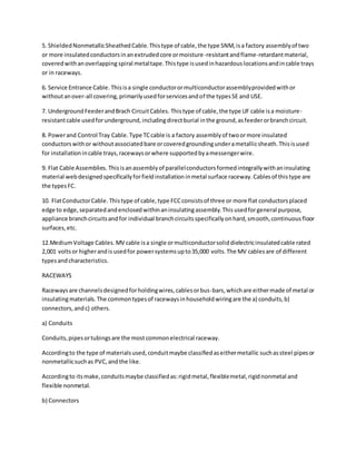 5. ShieldedNonmetallicSheathedCable. Thistype of cable,the type SNM,isa factory assemblyof two
or more insulatedconductorsinanextrudedcore ormoisture-resistantandflame-retardantmaterial,
coveredwithanoverlapping spiral metaltape.Thistype isusedinhazardouslocationsandincable trays
or in raceways.
6. Service Entrance Cable. Thisisa single conductorormulticonductorassemblyprovidedwithor
withoutanover-all covering,primarilyusedforservicesandof the typesSE and USE.
7. UndergroundFeederandBrach CircuitCables. Thistype of cable,the type UF cable isa moisture-
resistantcable usedforunderground,includingdirectburial inthe ground,asfeederorbranchcircuit.
8. Powerand Control Tray Cable. Type TCcable is a factory assemblyof twoormore insulated
conductorswithor withoutassociatedbare orcoveredgroundingunderametallicsheath.Thisisused
for installationincable trays,racewaysorwhere supportedbyamessengerwire.
9. Flat Cable Assemblies. Thisisanassemblyof parallelconductorsformedintegrallywithaninsulating
material webdesignedspecificallyforfieldinstallationinmetal surface raceway.Cablesof thistype are
the typesFC.
10. FlatConductorCable. Thistype of cable,type FCCconsistsof three or more flat conductorsplaced
edge to edge,separatedandenclosedwithinaninsulatingassembly.Thisusedforgeneral purpose,
appliance branchcircuitsandfor individual branchcircuitsspecificallyonhard,smooth,continuousfloor
surfaces,etc.
12.MediumVoltage Cables. MV cable isa single ormulticonductorsoliddielectricinsulatedcable rated
2,001 voltsor higherandisusedfor powersystemsupto35,000 volts.The MV cablesare of different
typesandcharacteristics.
RACEWAYS
Racewaysare channelsdesignedforholdingwires,cablesorbus-bars,whichare eithermade of metal or
insulatingmaterials.The commontypesof racewaysinhouseholdwiringare the a) conduits,b)
connectors,andc) others.
a) Conduits
Conduits,pipesortubingsare the mostcommonelectrical raceway.
Accordingto the type of materialsused,conduitmaybe classifiedaseithermetallic suchassteel pipesor
nonmetallicsuchas PVC,andthe like.
Accordingto itsmake,conduitsmaybe classifiedas:rigidmetal,flexiblemetal,rigidnonmetal and
flexible nonmetal.
b) Connectors
 