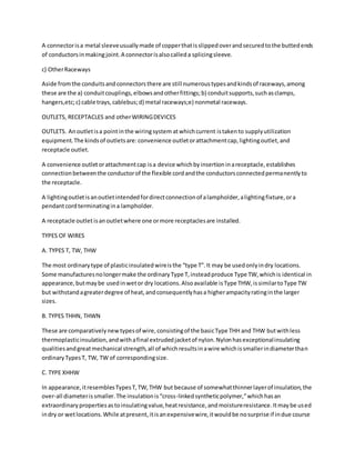 A connectorisa metal sleeveusuallymade of copperthatisslippedoverandsecuredtothe buttedends
of conductorsinmaking joint.A connectorisalsocalleda splicingsleeve.
c) OtherRaceways
Aside fromthe conduitsandconnectorsthere are still numeroustypesandkindsof raceways,among
these are the a) conduitcouplings,elbowsandotherfittings;b) conduitsupports,suchasclamps,
hangers,etc;c) cable trays,cablebus;d) metal raceways;e) nonmetal raceways.
OUTLETS, RECEPTACLES and otherWIRINGDEVICES
OUTLETS. Anoutletisa pointinthe wiringsystem atwhichcurrent istakento supplyutilization
equipment.The kindsof outletsare:convenience outletorattachmentcap,lightingoutlet,and
receptacle outlet.
A convenience outletorattachmentcap isa device whichbyinsertioninareceptacle,establishes
connectionbetweenthe conductorof the flexible cordandthe conductorsconnectedpermanentlyto
the receptacle.
A lightingoutletisanoutletintendedfordirectconnectionof alampholder,alightingfixture,ora
pendantcordterminatingina lampholder.
A receptacle outlet isanoutletwhere one ormore receptaclesare installed.
TYPES OF WIRES
A. TYPES T, TW, THW
The most ordinarytype of plasticinsulatedwireisthe “type T”.It may be usedonlyindry locations.
Some manufacturesnolongermake the ordinaryType T,insteadproduce Type TW,whichis identical in
appearance,butmaybe usedinwetor dry locations.Alsoavailable isType THW,issimilartoType TW
but withstandagreaterdegree of heat,andconsequentlyhasa higherampacityratinginthe larger
sizes.
B. TYPES THHN, THWN
These are comparativelynewtypesof wire,consistingof the basicType THH and THW butwithless
thermoplasticinsulation,andwithafinal extrudedjacketof nylon.Nylonhasexceptionalinsulating
qualitiesandgreatmechanical strength,all of whichresultsinawire whichissmallerindiameterthan
ordinaryTypesT, TW, TW of correspondingsize.
C. TYPE XHHW
In appearance,itresemblesTypesT,TW,THW but because of somewhatthinnerlayerof insulation,the
over-all diameterissmaller.The insulationis“cross-linkedsyntheticpolymer,”whichhasan
extraordinarypropertiesastoinsulatingvalue,heatresistance,andmoistureresistance.Itmaybe used
indry or wetlocations.While atpresent,itisanexpensivewire,itwouldbe nosurprise if indue course
 