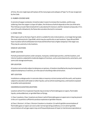of time,thisone single type willreplace all the manytypesandsubtypesof Type Tor R now recognized
by the Code.
D. RUBBER-COVERED WIRE
It consistsof copperconductor,tinnedtomake it easiertoremove the insulation,andforeasy
soldering.Overthe copperisalayerof rubber,the thicknessof whichdependsonthe size of the wire.
Thenfollowsanouterfabricbraidwhichissaturatedwithmoisture-and-fire-resistantcompounds;if itis
seton fire witha blowtorch,the flame diesoutwhenthe torchisremoved.
E. OTHER TYPES
Othertypessuchas the basicType R, whichissuitable foronlyindrylocations,isnolongerbeingmade.
The most ordinarykindisType RHW, whichmay be usedfordry or wetlocations.TypesRHand RHH
have insulationwhichwithstandsmore heatandtherefore have ahigherampacityinthe largersize.
Theymay be usedonlyindry locations.
KINDSOF LOCATIONS
DAMP LOCATION
Partiallyprotectedlocationsundercanopies,marquees,roofedopenporches,andlike locations,and
interiorlocationssubjectedtomoderate degree of moisture,suchassome basements,some barns,and
some cold-storage warehouses.
DRY LOCATION
A locationnotnormallysubjecttodampnessorwetness.A locationclassifiedasdrymay be temporarily
subjecttodampnessor wetness,asinthe case of a buildingunderconstruction.
WET LOCATION
Installationsundergroundorinconcrete slabsor masonryindirectcontact withthe earth,and location
subjecttosaturationwithwateror otherliquids,suchasvehicle washingareas,andlocationsexposed
to weatherandunprotected.
HAZARDOUS(CLASSIFIED) LOCATIONS
Locationswhere fire orexplosionhazardsmayexistdue toflammablegasesorvapors,flammable
liquids,combustible dust,orignitiblefibersorflyings.
1. ClassI Locations.ClassI locationsare those inwhichflammable gasesorvaporsare or may be present
inthe airin quantitiessufficienttoproduce explosiveorignitible mixtures.
a) ClassI,Division1. A ClassI, Division1locationisa location:I) inwhichigntible concentrationsof
flammable gasesorvaporscan existundernormal operatingconditions;orii) inwhichignitible
concentrationsof suchgas vaporsmay existfrequentlybecause of repairormaintenance operationsor
 