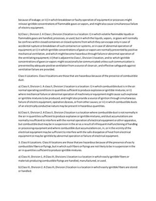because of leakage;oriii) inwhichbreakdownorfaultyoperationof equipmentorprocessesmight
release ignitible concentrationsof flammable gasesorvapors,and mightalsocause simultaneousfailure
of electricequipment.
b) ClassI, Division2.A ClassI,Division2locationisa location:I) inwhichvolatile flammable liquidsor
flammable gasesare handled,processes,orused,butinwhichthe liquids,vapors, orgaseswill normally
be confineswithinclosedcontainersorclosedsystemsfromwhichtheycanescape onlyincase of
accidental rupture orbreakdownof suchcontainersor systems,orincase of abnormal operationof
equipment;orii) inwhichignitible concentrationsof gasesorvaporsare normallypreventedbypositive
mechanical ventilation,andwhichmightbecome hazardousthroughfailureorabnormal operationof
the ventilatingequipment;iii)thatisadjacenttoClassI, Division1location,andto whichignitible
concentrationsof gasesorvapors mightoccasionallybe communicatedunlesssuchcommunicationis
preventedbyadequate positive ventilationfromasource of cleanair,and effective safeguardsagainst
ventilationfailure are provided.
ClassII Locations. ClassIIlocationsare those that are hazardousbecause of the presence of combustible
dust.
a) ClassII,Division1.A classII,Division1 locationisa location:I) inwhichcombustibledustisinthe air
normal operatingconditionsin quantitiessufficienttoproduce explosiveorignitible mixtures;orii)
where mechanical failure orabnormal operationof machineryorequipmentmightcause suchexplosive
or ignitible mixturestobe produced,andmightalsoprovide asource of ignitionthroughsimultaneous
failure of electricequipment,operationdevices,orfromothercauses;or iii) inwhichcombustible dusts
of an electricallyconductive nature maybe presentinhazardousquantities.
b) ClassII, Division2. A ClassII, Division2locationisa locationwhere combustibledustisnotnormallyin
the air inquantitiessufficienttoproduce explosive orignitiblemixtures,anddustaccumulationsare
normallyinsufficienttointerfere withthe normal operationof electrical equipmentorotherapparatus,
but combustibledustmaybe insuspensioninthe airas a resultof infrequentmalfunctioningof handling
or processingequipmentandwhere combustible dustaccumulationson,in,orinthe vicinityof the
electrical equipmentmaybe sufficienttointerfere withthe safe dissipationof heatfromelectrical
equipmentormaybe ignitiblebyabnormal operationorfailure of electrical equipment.
3. ClassIII Locations. ClassIIIlocationsare those thatare hazardousbecause of the presence of easily
combustible fibersorflyings,butinwhichsuchfibersorflyingsare notlikelytobe insuspensioninthe
air inquantitiessufficienttoproduce ignitible mixtures.
a) ClassIII,Division1. A ClassIII,Divisions1locationisa locationinwhich easilyignitible fibersor
materialsproducingcombustibleflyingsare handled,manufactured,orused.
b) ClassIII, Division2. A ClassIII,Division2locationisa locationinwhicheasilyignitible fibersare stored
or handled.
 