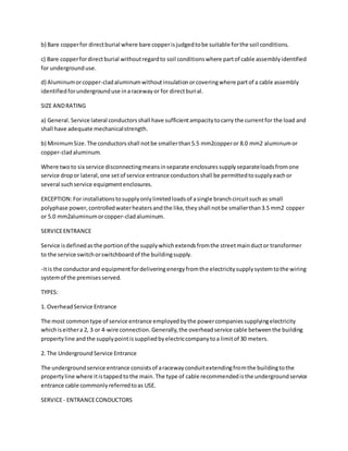 b) Bare copperfor directburial where bare copperisjudgedtobe suitable forthe soil conditions.
c) Bare copperfordirectburial withoutregardto soil conditionswhere partof cable assemblyidentified
for undergrounduse.
d) Aluminumorcopper-cladaluminumwithoutinsulationorcoveringwhere partof a cable assembly
identifiedforundergrounduse inaracewayor for directburial.
SIZE ANDRATING
a) General. Service lateral conductorsshall have sufficientampacitytocarry the currentfor the load and
shall have adequate mechanicalstrength.
b) MinimumSize. The conductorsshall notbe smallerthan5.5 mm2copperor 8.0 mm2 aluminumor
copper-cladaluminum.
Where twoto six service disconnectingmeansinseparate enclosuressupplyseparateloadsfromone
service dropor lateral,one setof service entrance conductorsshall be permittedtosupplyeachor
several suchservice equipmentenclosures.
EXCEPTION:For installationstosupplyonlylimitedloadsof asingle branchcircuitsuchas small
polyphase power,controlledwaterheatersandthe like,theyshall notbe smallerthan3.5 mm2 copper
or 5.0 mm2aluminumorcopper-cladaluminum.
SERVICEENTRANCE
Service isdefinedasthe portionof the supplywhichextendsfromthe streetmainductor transformer
to the service switchorswitchboardof the buildingsupply.
-itis the conductorand equipmentfordeliveringenergyfromthe electricitysupplysystemtothe wiring
systemof the premisesserved.
TYPES:
1. OverheadService Entrance
The most commontype of service entrance employedbythe powercompaniessupplyingelectricity
whichiseithera 2, 3 or 4-wire connection. Generally,the overheadservice cable betweenthe building
propertyline andthe supplypointissuppliedbyelectriccompanytoa limitof 30 meters.
2. The UndergroundService Entrance
The undergroundservice entrance consistsof aracewayconduitextendingfromthe buildingtothe
propertyline where itistappedtothe main. The type of cable recommendedisthe undergroundservice
entrance cable commonlyreferredtoas USE.
SERVICE- ENTRANCECONDUCTORS
 