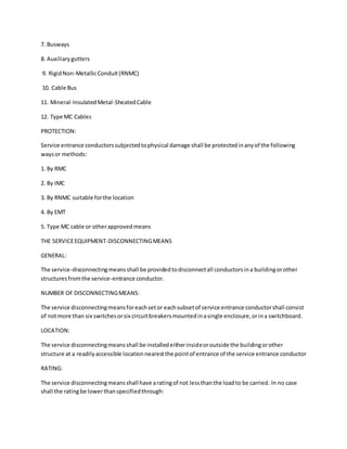 7. Busways
8. Auxiliarygutters
9. RigidNon-MetallicConduit(RNMC)
10. Cable Bus
11. Mineral-InsulatedMetal-SheatedCable
12. Type MC Cables
PROTECTION:
Service entrance conductorssubjectedtophysical damage shall be protectedinanyof the following
waysor methods:
1. By RMC
2. By IMC
3. By RNMC suitable forthe location
4. By EMT
5. Type MC cable or otherapprovedmeans
THE SERVICEEQUIPMENT-DISCONNECTINGMEANS
GENERAL:
The service-disconnectingmeansshall be providedtodisconnectall conductorsina buildingorother
structuresfromthe service-entrance conductor.
NUMBER OF DISCONNECTINGMEANS:
The service disconnectingmeansforeachsetor eachsubsetof service entrance conductorshall consist
of notmore than six switchesorsix circuitbreakersmountedinasingle enclosure,orina switchboard.
LOCATION:
The service disconnectingmeansshall be installedeitherinsideoroutside the buildingorother
structure at a readilyaccessible locationnearestthe pointof entrance of the service entrance conductor
RATING:
The service disconnectingmeansshall have aratingof not lessthanthe loadto be carried. In no case
shall the ratingbe lowerthanspecifiedthrough:
 