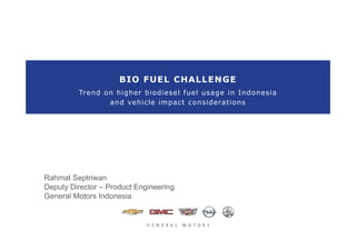 Trend on higher biodiesel fuel usage in Indonesia
BIO FUEL CHALLENGE
and vehicle impact considerations
Rahmat Septriwan
Deputy Director – Product Engineering
General Motors Indonesia
 