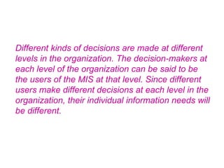Different kinds of decisions are made at different levels in the organization. The decision-makers at each level of the organization can be said to be the users of the MIS at that level. Since different users make different decisions at each level in the organization, their individual information needs will be different.   