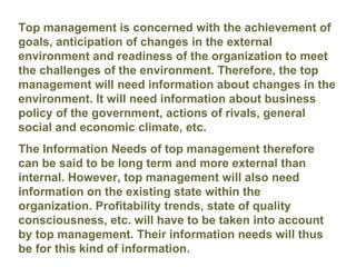 Top management is concerned with the achievement of goals, anticipation of changes in the external environment and readiness of the organization to meet the challenges of the environment. Therefore, the top management will need information about changes in the environment. It will need information about business policy of the government, actions of rivals, general social and economic climate, etc.  The Information Needs of top management therefore can be said to be long term and more external than internal. However, top management will also need information on the existing state within the organization. Profitability trends, state of quality consciousness, etc. will have to be taken into account by top management. Their information needs will thus be for this kind of information.   