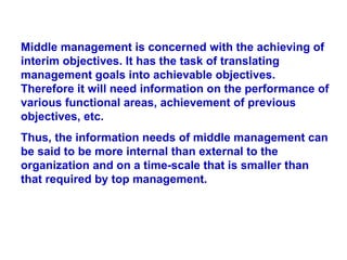 Middle management is concerned with the achieving of interim objectives. It has the task of translating management goals into achievable objectives. Therefore it will need information on the performance of various functional areas, achievement of previous objectives, etc.  Thus, the information needs of middle management can be said to be more internal than external to the organization and on a time-scale that is smaller than that required by top management.   
