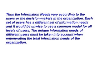 Thus the Information Needs vary according to the users or the decision-makers in the organization. Each set of users has a different set of information needs and it would be unwise to use a common model for all levels of users. The unique information needs of different users must be taken into account when enumerating the total information needs of the organization. 