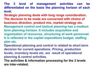 The 3 level of management activities can be differentiated on the basis the planning horizon of each level. Strategic planning deals with long range consideration. The decision to be made are concerned with choice of business direction, product mix, market strategy etc. Management control and tactical planning has a medium term planning horizon. It includes acquisition and organization of resources, structuring of work personnel. It is reflected in the capital expenditure budget, staffing plan etc. Operational planning and control is related to short term decision for current operations. Pricing, production levels, inventory levels etc. are  result of operational planning & control activities. The activities & information processing for the 3 levels are inter-related. 