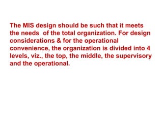 The MIS design should be such that it meets the needs  of the total organization. For design considerations & for the operational convenience, the organization is divided into 4 levels, viz., the top, the middle, the supervisory and the operational. 