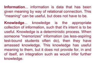 Information ... information is data that has been given meaning by way of relational connection. This "meaning" can be useful, but does not have to be.  Knowledge ... knowledge is the appropriate collection of information, such that it's intent is to be useful. Knowledge is a deterministic process. When someone "memorizes" information (as less-aspiring test-bound students often do), then they have amassed knowledge. This knowledge has useful meaning to them, but it does not provide for, in and of itself, an integration such as would infer further knowledge.   