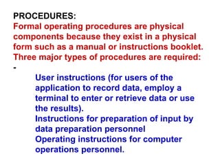 PROCEDURES: Formal operating procedures are physical components because they exist in a physical form such as a manual or instructions booklet. Three major types of procedures are required:  - User instructions (for users of the application to record data, employ a terminal to enter or retrieve data or use the results). Instructions for preparation of input by data preparation personnel Operating instructions for computer operations personnel. 