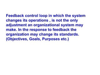 Feedback control loop in which the system changes its operations , is not the only adjustment an organizational system may make. In the response to feedback the organization may change its standards. (Objectives, Goals, Purposes etc.) 