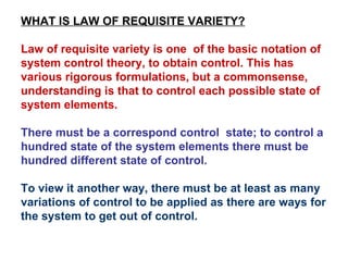 WHAT IS LAW OF REQUISITE VARIETY? Law of requisite variety is one  of the basic notation of system control theory, to obtain control. This has various rigorous formulations, but a commonsense, understanding is that to control each possible state of system elements.  There must be a correspond control  state; to control a hundred state of the system elements there must be hundred different state of control.  To view it another way, there must be at least as many variations of control to be applied as there are ways for the system to get out of control. 