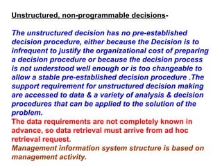 Unstructured, non-programmable decisions - The unstructured decision has no pre-established decision procedure, either because the Decision is to infrequent to justify the organizational cost of preparing a decision procedure or because the decision process is not understood well enough or is too changeable to allow a stable pre-established decision procedure .The support requirement for unstructured decision making are accessed to data & a variety of analysis & decision procedures that can be applied to the solution of the problem. The data requirements are not completely known in advance, so data retrieval must arrive from ad hoc retrieval request.  Management information system structure is based on management activity. 