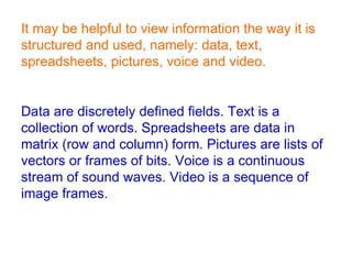 It may be helpful to view information the way it is structured and used, namely: data, text, spreadsheets, pictures, voice and video. Data are discretely defined fields. Text is a collection of words. Spreadsheets are data in matrix (row and column) form. Pictures are lists of vectors or frames of bits. Voice is a continuous stream of sound waves. Video is a sequence of image frames.  