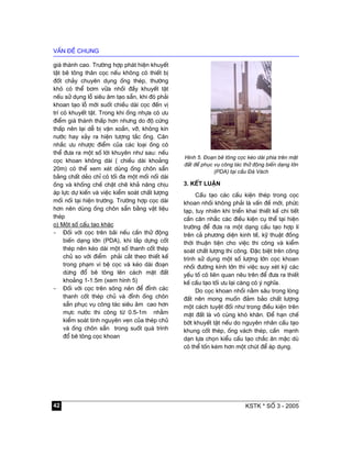 vÊn ®Ò chung
KSTK * sè 3 - 200542
gi¸ thµnh cao. Tr−êng hîp ph¸t hiÖn khuyÕt
tËt bª t«ng th©n cäc nÕu kh«ng cã thiÕt bÞ
®èt ch¶y chuyªn dông èng thÐp, th−êng
khã cã thÓ b¬m v÷a nhåi ®Çy khuyÕt tËt
nÕu sö dông lç siªu ©m t¹o s½n, khi ®ã ph¶i
khoan t¹o lç míi suèt chiÒu dµi cäc ®Õn vÞ
trÝ cã khuyÕt tËt. Trong khi èng nhùa cã −u
®iÓm gi¸ thµnh thÊp h¬n nh−ng do ®é cøng
thÊp nªn l¹i dÔ bÞ vÆn xo¾n, vì, kh«ng kÝn
n−íc hay x¶y ra hiÖn t−îng t¾c èng. C©n
nh¾c −u nh−îc ®iÓm cña c¸c lo¹i èng cã
thÓ ®−a ra mét sè lêi khuyªn nh− sau: nÕu
cäc khoan kh«ng dµi ( chiÒu dµi kho¶ng
20m) cã thÓ xem xÐt dïng èng ch«n s½n
b»ng chÊt dÎo chØ cã tèi ®a mét mèi nèi dµi
èng vµ khèng chÕ chÆt chÏ kh¶ n¨ng chÞu
¸p lùc dù kiÕn vµ viÖc kiÓm so¸t chÊt l−îng
mèi nèi t¹i hiÖn tr−êng. Tr−êng hîp cäc dµi
h¬n nªn dïng èng ch«n s½n b»ng vËt liÖu
thÐp
o) Mét sè cÊu t¹o kh¸c
- §èi víi cäc trªn b·i nÕu cÇn thö ®éng
biÕn d¹ng lín (PDA), khi l¾p dùng cèt
thÐp nªn kÐo dµi mét sè thanh cèt thÐp
chñ so víi ®iÓm ph¶i c¾t theo thiÕt kÕ
trong ph¹m vi bÖ cäc vµ kÐo dµi ®o¹n
dõng ®æ bª t«ng lªn c¸ch mÆt ®Êt
kho¶ng 1-1.5m (xem h×nh 5)
- §èi víi cäc trªn s«ng nªn ®Ó ®Ønh c¸c
thanh cèt thÐp chñ vµ ®Ønh èng ch«n
s½n phôc vô c«ng t¸c siªu ©m cao h¬n
mùc n−íc thi c«ng tõ 0.5-1m nh»m
kiÓm so¸t tÝnh nguyªn vÑn cña thÐp chñ
vµ èng ch«n s½n trong suèt qu¸ tr×nh
®æ bª t«ng cäc khoan
H×nh 5. §o¹n bª t«ng cäc kÐo dµi phÝa trªn mÆt
®Êt ®Ó phôc vô c«ng t¸c thö ®éng biÕn d¹ng lín
(PDA) t¹i cÇu §¸ V¸ch
3. KÕt luËn
CÊu t¹o c¸c cÊu kiÖn thÐp trong cäc
khoan nhåi kh«ng ph¶i lµ vÊn ®Ò míi, phøc
t¹p, tuy nhiªn khi triÓn khai thiÕt kÕ chi tiÕt
cÇn c©n nh¾c c¸c ®iÒu kiÖn cô thÓ t¹i hiÖn
tr−êng ®Ó ®−a ra mét d¹ng cÊu t¹o hîp lÝ
trªn c¶ ph−¬ng diÖn kinh tÕ, kü thuËt ®ång
thêi thuËn tiÖn cho viÖc thi c«ng vµ kiÓm
so¸t chÊt l−îng thi c«ng. §Æc biÖt trªn c«ng
tr×nh sö dông mét sè l−îng lín cäc khoan
nhåi ®−êng kÝnh lín th× viÖc suy xÐt kü c¸c
yÕu tè cã liªn quan nªu trªn ®Ó ®−a ra thiÕt
kÕ cÊu t¹o tèi −u l¹i cµng cã ý nghÜa.
Do cäc khoan nhåi n»m s©u trong lßng
®Êt nªn mong muèn ®¶m b¶o chÊt l−îng
mét c¸ch tuyÖt ®èi nh− trong ®iÒu kiÖn trªn
mÆt ®Êt lµ v« cïng khã kh¨n. §Ó h¹n chÕ
bít khuyÕt tËt nÕu do nguyªn nh©n cÊu t¹o
khung cèt thÐp, èng v¸ch thÐp, cÇn m¹nh
d¹n lùa chän kiÓu cÊu t¹o ch¾c ¨n mÆc dï
cã thÓ tèn kÐm h¬n mét chót ®Ó ¸p dông.
 