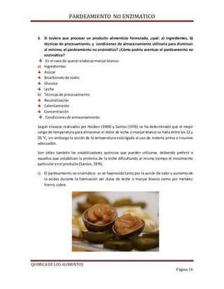 PARDEAMIENTO NO ENZIMATICO
QUIMICADE LOS ALIMENTOS
Página 16
3. Si tuviera que procesar un producto alimenticio formulado, ¿qué: a) ingredientes, b)
técnicas de procesamiento, y condiciones de almacenamiento utilizaría para disminuir
al mínimo, el pardeamiento no enzimático? ¿Cómo podría acentuar el pardeamiento no
enzimático?
 En el caso de quererelaborarmanjarblanco:
a) Ingredientes:
Azúcar
Bicarbonatode sodio
Glucosa
Leche
b) Técnicasde procesamiento:
Neutralización
Calentamiento
Concentración
 Condicionesde almacenamiento:
Según ensayos realizados por Hosken (1969) y Santos (1976) se ha determinado que el mejor
rango de temperatura para almacenar el dulce de leche o manjar blanco se halla entre los 12 y
20 °C, sin embargo la acción de la temperatura está ligada al uso de materia prima e insumos
adecuados.
Son útiles también los estabilizadores químicos que pueden utilizarse, debiendo preferir a
aquellos que estabilicen la proteína de la leche dificultando al mismo tiempo el movimiento
particularenel producto(Santos,1976).
c) El pardeamiento no enzimático se ve favorecida tanto por la acción de calor y aumento de
la acidez durante la fabricación del dulce de leche o manjar blanco como por metales:
hierro,cobre.
 