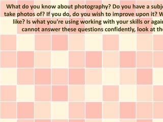 What do you know about photography? Do you have a subje
take photos of? If you do, do you wish to improve upon it? W
   like? Is what you're using working with your skills or again
       cannot answer these questions confidently, look at the
 