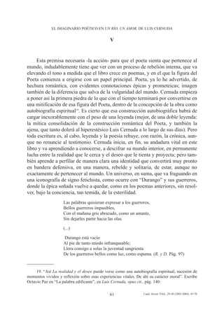 EL IMAGINARIO POÉTICO EN UN RÍO, UN AMOR, DE LUIS CERNUDA


                                              V


     Esta premisa necesaria -la acción- para que el poeta sienta que pertenece al
mundo, indudablemente tiene que ver con un proceso de rebelión interna, que va
elevando el tono a medida que el libro crece en poemas, y en el que la figura del
Poeta comienza a erigirse con un papel principal. Poeta, ya lo he advertido, de
hechura romántica, con evidentes connotaciones épicas y prometeicas; imagen
también de la diferencia que salva de la vulgaridad del mundo. Cernuda empieza
a poner así la primera piedra de lo que con el tiempo terminará por convertirse en
una mitificación de esa figura del Poeta, dentro de la concepción de la obra como
autobiografía espiritual19. Es cierto que esa construcción autobiográfica habrá de
cargar inexorablemente con el peso de una leyenda (mejor, de una doble leyenda:
la mítica consolidación de la construcción romántica del Poeta, y también la
ajena, que tanto dolerá al hiperestésico Luis Cernuda a lo largo de sus días). Pero
toda escritura es, al cabo, leyenda y la poesía rehuye, con razón, la crónica, aun-
que no renuncie al testimonio. Cernuda inicia, en fin, su andadura vital en este
libro y va aprendiendo a conocerse, a descifrar su mundo interior, en permanente
lucha entre la realidad que le cerca y el deseo que le tienta y proyecta; pero tam-
bién aprende a perfilar de manera clara una identidad que convertirá muy pronto
en bandera defensiva, en una manera, rebelde y solitaria, de estar, aunque no
exactamente de pertenecer al mundo. Un universo, en suma, que va fraguando en
una iconografía de signo fetichista, como ocurre con “Durango” y sus guerreros,
donde la épica soñada vuelve a quedar, como en los poemas anteriores, sin resol-
ver, bajo la conciencia, tan temida, de la esterilidad.
                    Las palabras quisieran expresar a los guerreros,
                    Bellos guerreros impasibles,
                    Con el mañana gris abrazado, como un amante,
                    Sin dejarles partir hacia las olas.

                    (...)

                    Durango está vacío
                    Al pie de tanto miedo infranqueable;
                    Llora consigo a solas la juventud sangrienta
                    De los guerreros bellos como luz, como espuma. (R. y D. Pág. 97)


     19. “Así La realidad y el deseo puede verse como una autobiografía espiritual, sucesión de
momentos vividos y reflexión sobre esas experiencias vitales. De ahí su carácter moral”. Escribe
Octavio Paz en “La palabra edificante”, en Luis Cernuda, opus cit., pág. 140.

                                              61                 Cuad. Invest. Filol., 29-30 (2003-2004), 45-70
 