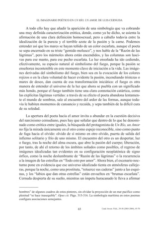 EL IMAGINARIO POÉTICO EN UN RÍO, UN AMOR, DE LUIS CERNUDA


     A todo ello hay que añadir la aparición de una simbología que va cobrando
una muy definida caracterización erótica, donde, como ya he dicho, se asienta la
afirmación de una clara definición homosexual, pero a caballo todavía entre la
idealización de la pureza y el terrible azote de la pasión y la carne. Podemos
entender así que los mares se hayan teñido de un color escarlata, aunque el poeta
se sepa encerrado en su triste “gemido molusco”, y nos hable de la “Razón de las
lágrimas”, pero los mármoles ahora están encendidos, y las columnas son lasci-
vas para ese manto, para ese pecho escarlata. La luz ensoñada ha ido cediendo,
efectivamente, su espacio natural al simbolismo del fuego, porque la pasión se
enseñorea incontenible en este momento clave de iniciación a la vida. Las imáge-
nes derivadas del simbolismo del fuego, bien sea en la evocación de los colores
rojizos o en la clara voluntad de hacer evidente la pasión, incendiando tristezas o
mares de deseo, dan cuenta de esa transformación iniciática: el fuego es otra
manera de entender el universo de la luz que ahora se puebla con un significado
más hondo, porque el fuego también tiene una clara connotación catártica, como
las explícitas lágrimas vertidas: a través de su efecto el poeta abandona lentamen-
te el mundo de sombras, sale al encuentro del ardor de las formas, aunque toda-
vía le habiten momentos de cansancio y recaída, y sepa también de la difícil cura
de su soledad.
      La apertura del poeta hacia el amor invita a abundar en la cuestión decisiva
del narcisismo cernudiano, pues hay que señalar que dentro de lo que he denomi-
nado como erótica entre iguales, la búsqueda del protagonista de Un Río, un Amor
no fija la mirada únicamente en el otro como espejo reconocible, sino como punto
de fuga hacia el olvido: olvido de sí mismo en otro olvido, puerta de salida del
infierno solitario y frío de uno mismo. El encuentro del otro es un despertar, luz
o fuego, tras la noche del alma oscura, que abre la pasión del cuerpo; liberación,
por tanto, de ahí el retorno de los ámbitos soñados como posibles, el regreso de
imágenes idealizadas tan evidentes en su configuración neoplatónica de signo
órfico, como la noche deslumbrante de “Razón de las lágrimas” o la recurrencia
a la imagen de las estrellas en “Todo esto por amor”. Ahora bien, el escenario noc-
turno pone en evidencia que ese universo idealizado tienta en atmósferas calleje-
ras, porque la noche, como una prostituta, “retuerce sus caderas” junto a las esqui-
nas, y los “labios que dan otras estrellas” están envueltos en “brumas escarlata”.
Cernuda despierta de su sueño, mientras un ímpetu huracanado le lleva a afirmar


hombres” de algunos cuadros de estos pintores, sin olvidar la proyección de un mar pacífico como
plenitud “se hace inasequible”. Opus cit. Págs. 315-316. La simbología marítima en estos poemas
configura asociaciones semejantes.


                                              65                 Cuad. Invest. Filol., 29-30 (2003-2004), 45-70
 