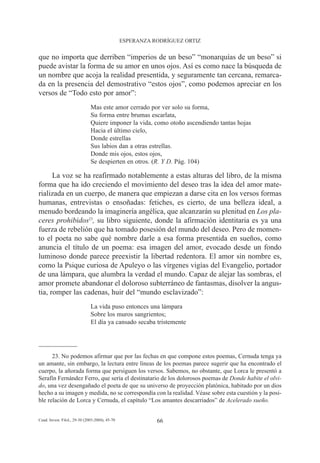 ESPERANZA RODRÍGUEZ ORTIZ


que no importa que derriben “imperios de un beso” “monarquías de un beso” si
puede avistar la forma de su amor en unos ojos. Así es como nace la búsqueda de
un nombre que acoja la realidad presentida, y seguramente tan cercana, remarca-
da en la presencia del demostrativo “estos ojos”, como podemos apreciar en los
versos de “Todo esto por amor”:
                               Mas este amor cerrado por ver solo su forma,
                               Su forma entre brumas escarlata,
                               Quiere imponer la vida, como otoño ascendiendo tantas hojas
                               Hacia el último cielo,
                               Donde estrellas
                               Sus labios dan a otras estrellas.
                               Donde mis ojos, estos ojos,
                               Se despierten en otros. (R. Y D. Pág. 104)

      La voz se ha reafirmado notablemente a estas alturas del libro, de la misma
forma que ha ido creciendo el movimiento del deseo tras la idea del amor mate-
rializada en un cuerpo, de manera que empiezan a darse cita en los versos formas
humanas, entrevistas o ensoñadas: fetiches, es cierto, de una belleza ideal, a
menudo bordeando la imaginería angélica, que alcanzarán su plenitud en Los pla-
ceres prohibidos23, su libro siguiente, donde la afirmación identitaria es ya una
fuerza de rebelión que ha tomado posesión del mundo del deseo. Pero de momen-
to el poeta no sabe qué nombre darle a esa forma presentida en sueños, como
anuncia el título de un poema: esa imagen del amor, evocado desde un fondo
luminoso donde parece preexistir la libertad redentora. El amor sin nombre es,
como la Psique curiosa de Apuleyo o las vírgenes vigías del Evangelio, portador
de una lámpara, que alumbra la verdad el mundo. Capaz de alejar las sombras, el
amor promete abandonar el doloroso subterráneo de fantasmas, disolver la angus-
tia, romper las cadenas, huir del “mundo esclavizado”:
                               La vida puso entonces una lámpara
                               Sobre los muros sangrientos;
                               El día ya cansado secaba tristemente




      23. No podemos afirmar que por las fechas en que compone estos poemas, Cernuda tenga ya
un amante, sin embargo, la lectura entre líneas de los poemas parece sugerir que ha encontrado el
cuerpo, la añorada forma que persiguen los versos. Sabemos, no obstante, que Lorca le presentó a
Serafín Fernández Ferro, que sería el destinatario de los dolorosos poemas de Donde habite el olvi-
do, una vez desengañado el poeta de que su universo de proyección platónica, habitado por un dios
hecho a su imagen y medida, no se correspondía con la realidad. Véase sobre esta cuestión y la posi-
ble relación de Lorca y Cernuda, el capítulo “Los amantes descarriados” de Acelerado sueño.


Cuad. Invest. Filol., 29-30 (2003-2004), 45-70              66
 