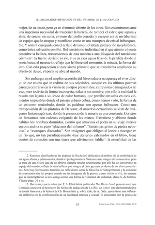 EL IMAGINARIO POÉTICO EN UN RÍO, UN AMOR, DE LUIS CERNUDA


mejor, de su deseo, pero ya en el mundo abierto de los otros. Nos encontramos ante
una imperiosa necesidad de trasponer la barrera, de romper el vidrio que separa y
aísla; de cruzar, en suma, el muro del jardín cerrado, y escapar así de un laberinto
de espejos que le atrapan y esterilizan como en una mampara de cristal infranquea-
ble. Y soñará enseguida con el reflejo del amor, evidente proyección neoplatónica,
como única salvación posible. Del narcisismo individual en el que atónito el poeta
descubre la belleza, trascendemos de esta manera a una búsqueda del narcisismo
cósmico12: la fuente deviene en río, y es en esas aguas frías de la pérdida donde el
poeta busca el necesario reflejo que le libere del tormento, la mirada, la forma del
otro. Con esta proyección el narcisismo primario que se transforma ampliando su
objeto de deseo, el poeta se abre al mundo.
     Sin embargo, en el amplio recorrido del libro todavía no aparece el vivo dibu-
jo de ese rostro que le redima de sus soledades, aunque en los últimos poemas
parezca centrarse en la visión de cuerpos presentidos, entrevistos o imaginados tal
vez, pero todavía de forma inconcreta, todavía sin nombre; por ello la realidad le
resulta tan lejana a su deseo de calor humano, que percibe envuelta en esos ele-
mentos impasibles donde el paisaje urbano cobra, como hemos visto, la forma de
un universo sonámbulo, donde las palabras son apenas balbuceos. Como una
transposición de las pinturas de Delvaux, el universo cernudiano se viste de imá-
genes fantasmagóricas, donde la presencia de la muerte es una constante. Cortejos
de fantasmas con cadenas colgando de las manos. Extrañeza y abismo donde
habitan los hombres dormidos, averno que atraviesa el poeta en su viaje interior
encontrando a su paso “glaciares del infierno”, “fantasmas grises de piedra nebu-
losa” o “estanques disecados”. Son imágenes que obligan al lector a navegar en
un río que, no tan paradójicamente -hay desiertos calcinados en el libro-, tiene
puntos de conexión con una tierra que adivinamos baldía13: la esterilidad de las



      12. Resultan clarificadoras las páginas de Bachelard dedicadas al análisis de la simbología de
las aguas claras y primaverales, donde el protagonista es Narciso como imagen de la inocencia, pero
se trata de una visión que de no abrirse siempre resulta neurotizante, por ello ha de convertirse en
espejo del mundo, reflejo de una belleza que integre al otro, germen evidente de un claro pancalis-
mo. Son muy interesantes también sus reflexiones sobre la filosofía de Schopenhauer y la voluntad
de representación del propio mundo en las imágenes de la poesía, como visión activa, de manera
que la contemplación se nos antoja como una forma de voluntad, de voluntad, claro es, de belleza.
Véanse págs. 36 y ss.
      13. Hacía muy pocos años que T. S. Eliot había publicado The Waste Land, pero no creo que
Cernuda conociera el poema en las fechas de redacción de Un Río, un Amor: está deslumbrado por
la poesía francesa y la lectura de Ch. Baudelaire y, sobre todo, de A. Gide, quien tiene una influen-
cia definitiva en la conformación de su identidad estética y sexual. El encuentro con la poesía de


                                                 53                  Cuad. Invest. Filol., 29-30 (2003-2004), 45-70
 