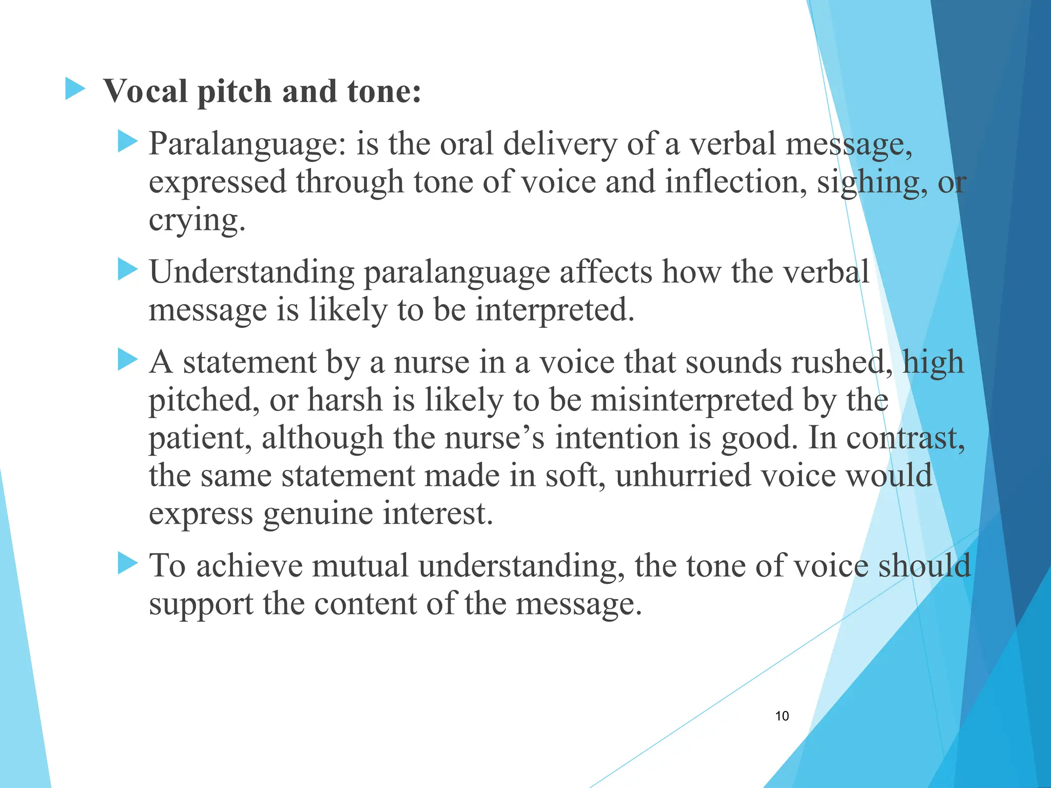  Vocal pitch and tone:
 Paralanguage: is the oral delivery of a verbal message,
expressed through tone of voice and inflection, sighing, or
crying.
 Understanding paralanguage affects how the verbal
message is likely to be interpreted.
 A statement by a nurse in a voice that sounds rushed, high
pitched, or harsh is likely to be misinterpreted by the
patient, although the nurse’s intention is good. In contrast,
the same statement made in soft, unhurried voice would
express genuine interest.
 To achieve mutual understanding, the tone of voice should
support the content of the message.
10
 