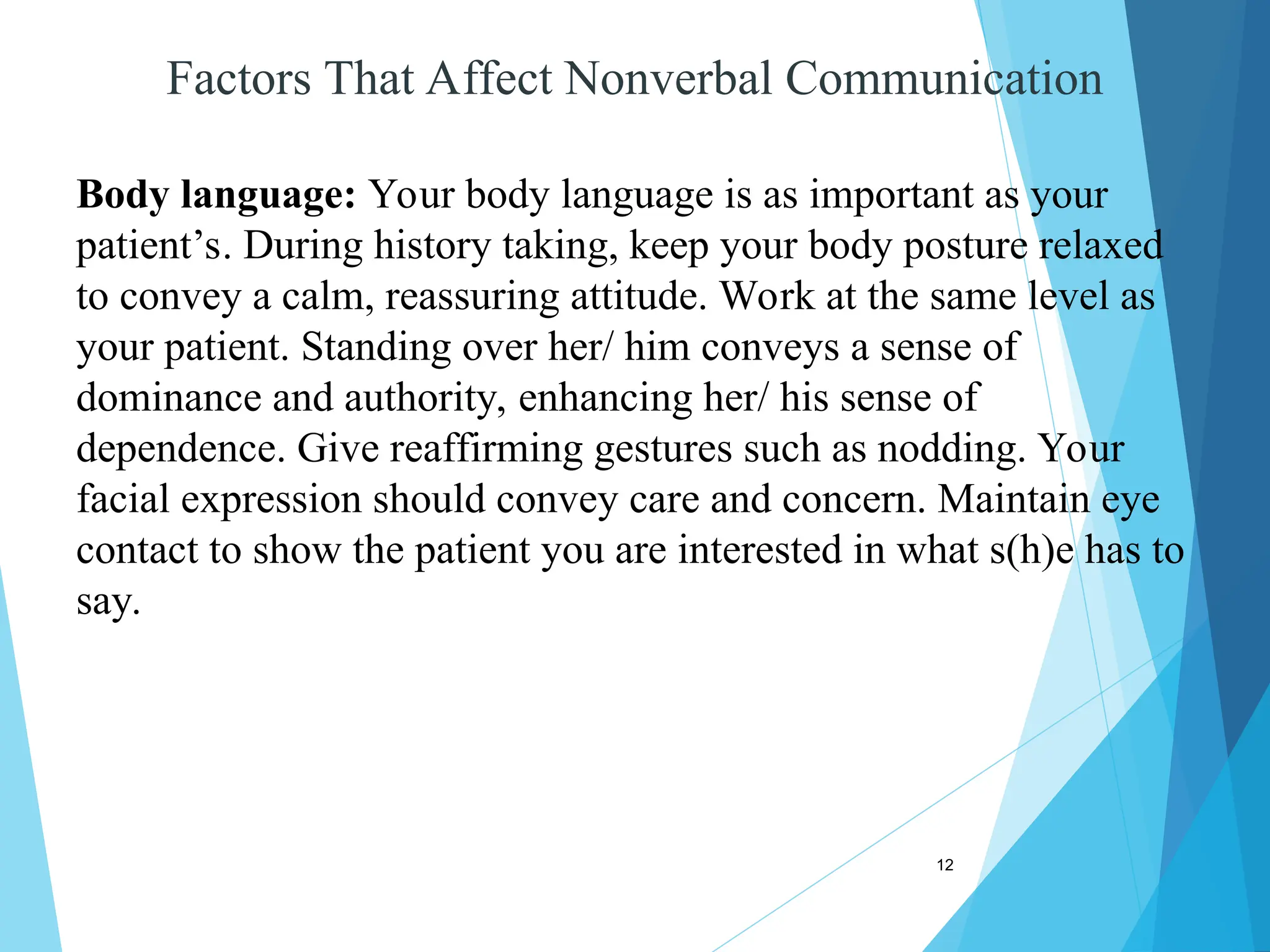 12
Factors That Affect Nonverbal Communication
Body language: Your body language is as important as your
patient’s. During history taking, keep your body posture relaxed
to convey a calm, reassuring attitude. Work at the same level as
your patient. Standing over her/ him conveys a sense of
dominance and authority, enhancing her/ his sense of
dependence. Give reaffirming gestures such as nodding. Your
facial expression should convey care and concern. Maintain eye
contact to show the patient you are interested in what s(h)e has to
say.
 